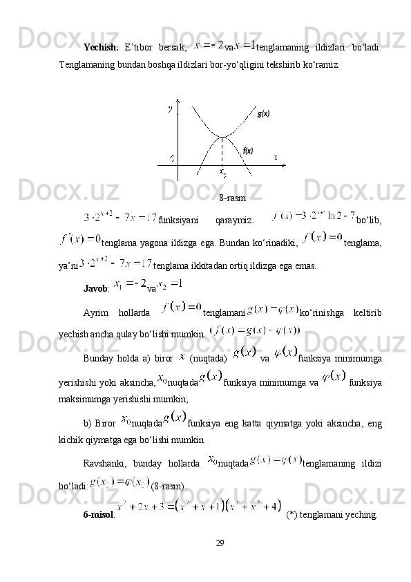 Yechish.   E’tibor   bersak,   va tenglamaning   ildizlari   bo‘ladi.
Tenglamaning bundan boshqa ildizlari bor-yo‘qligini tekshirib ko‘ramiz.
8-rasm
funksiyani   qaraymiz.   bo‘lib,
tenglama yagona ildizga ega. Bundan ko‘rinadiki,   tenglama,
ya’ni tenglama ikkitadan ortiq ildizga ega emas.
Javob :  va
Ayrim   hollarda   tenglamani ko‘rinishga   keltirib
yechish ancha qulay bo‘lishi mumkin. 
Bunday   holda   a)   biror     (nuqtada)     va   funksiya   minimumga
yerishishi yoki aksincha, nuqtada funksiya minimumga va     funksiya
maksimumga yerishishi mumkin;
b)   Biror   nuqtada funksiya   eng   katta   qiymatga   yoki   aksincha,   eng
kichik qiymatga ega bo‘lishi mumkin.
Ravshanki,   bunday   hollarda   nuqtada tenglamaning   ildizi
bo‘ladi: (8-rasm).   
6-misol .   (*) tenglamani yeching.
29 g(x)
f(x) 