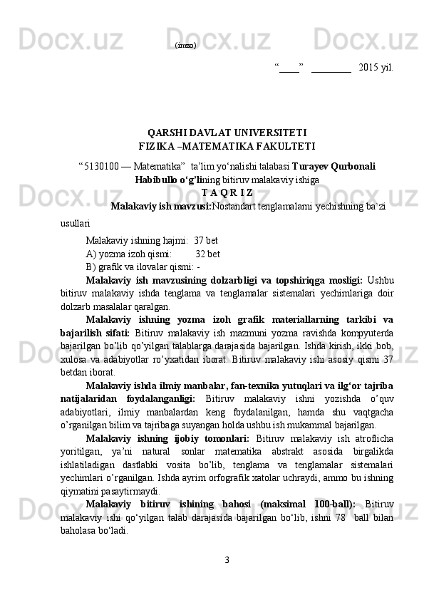                               (imzo)
“____”   ________   201 5  yil. 
Q ARSHI DAVLAT UNIVERSITETI
FIZIKA –MATEMATIKA  FAKULTETI 
“5 13 0100 — Matematika”  ta’lim yo‘nalishi talabasi  Turayev Qurbonali
Habibullo o‘g’li ning bitiruv malakaviy ishiga
T A Q R I Z
Malakaviy ish mavzusi: Nostandart tenglamalarni yechishning ba`zi 
usullari
Malakaviy ishning hajmi:   37  bet
A) yozma izoh qismi:         3 2  bet 
B) grafik va ilovalar qismi: -
Malakaviy   ish   mavzusining   dolzarbligi   va   topshiriqga   mosligi:   Ushbu
bitiruv   malakaviy   ishda   tenglama   va   tenglamalar   sistemalari   yechimlariga   doir
dolzarb masalalar qaralgan.
Malakaviy   ishning   yozma   izoh   grafik   materiallarning   tarkibi   va
bajarilish   sifati:   Bitiruv   malakaviy   ish   mazmuni   yozma   ravishda   kompyuterda
bajarilgan bo’lib qo’yilgan talablarga darajasida bajarilgan. Ishda kirish, ikki bob,
xulosa   va   adabiyotlar   ro’yxatidan   iborat.   Bitiruv   malakaviy   ishi   asosiy   qismi   37
betdan iborat.      
Malakaviy ishda ilmiy manbalar, fan-texnika yutuqlari va ilg‘or tajriba
natijalaridan   foydalanganligi:   Bitiruv   malakaviy   ishni   yozishda   o’quv
adabiyotlari,   ilmiy   manbalardan   keng   foydalanilgan,   hamda   shu   vaqtgacha
o’rganilgan bilim va tajribaga suyangan holda ushbu ish mukammal bajarilgan.
Malakaviy   ishning   ijobiy   tomonlari:   Bitiruv   malakaviy   ish   atroflicha
yoritilgan,   ya’ni   natural   sonlar   matematika   abstrakt   asosida   birgalikda
ishlatiladigan   dastlabki   vosita   bo’lib,   tenglama   va   tenglamalar   sistemalari
yechimlari o’rganilgan. Ishda ayrim orfografik xatolar uchraydi, ammo bu ishning
qiymatini pasaytirmaydi. 
Malakaviy   bitiruv   ishining   bahosi   (maksimal   100-ball):   Bitiruv
malakaviy   ishi   qo‘yilgan   talab   darajasida   bajarilgan   bo‘lib,   ishni   78     ball   bilan
baholasa bo‘ladi. 
3 