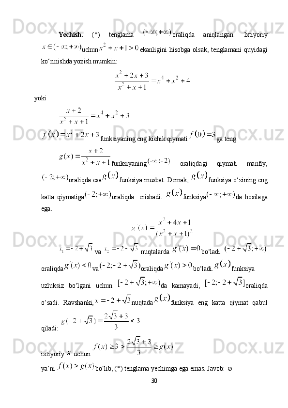 Yechish.   (*)   tenglama   oraliqda   aniqlangan.   Ixtiyoriy
uchun ekanligini   hisobga   olsak,   tenglamani   quyidagi
ko‘rinishda yozish mumkin:
yoki
funksiyaning eng kichik qiymati ga teng.
funksiyaning   oraliqdagi   qiymati   manfiy,
oraliqda esa funksiya musbat. Demak,  funksiya o‘zining eng
katta   qiymatiga oraliqda     erishadi.   funksiya da   hosilaga
ega.
 va   nuqtalarda  bo‘ladi. 
oraliqda va oraliqda bo‘ladi. funksiya
uzluksiz   bo‘lgani   uchun   da   kamayadi,   oraliqda
o‘sadi.   Ravshanki, nuqtada funksiya   eng   katta   qiymat   qabul
qiladi: 
ixtiyoriy   uchun 
ya’ni  bo‘lib, (*) tenglama yechimga ega emas. Javob:  
30 