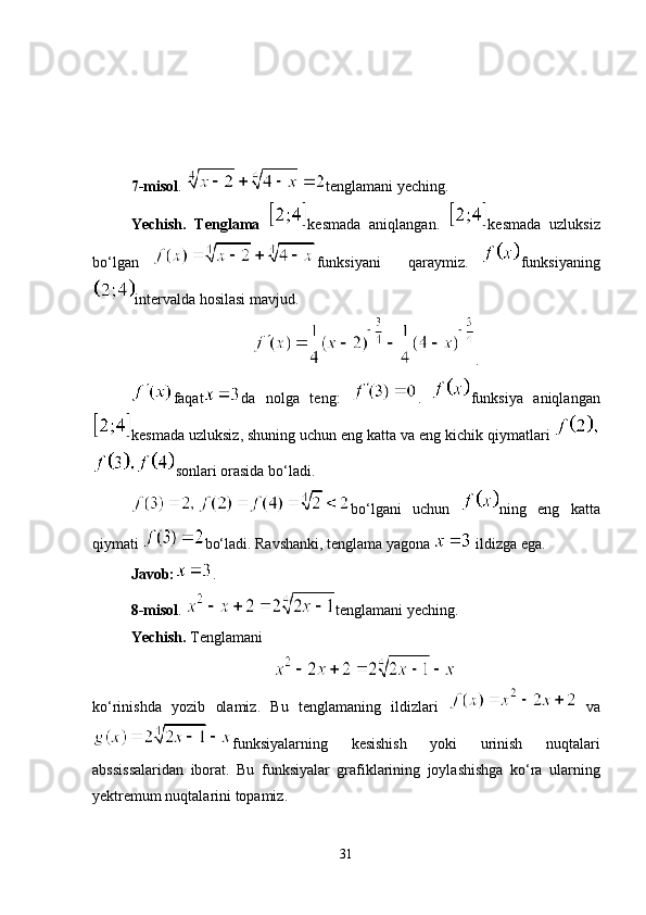 7-misol .  tenglamani yeching.
Yechish.   Tenglama   kesmada   aniqlangan.   kesmada   uzluksiz
bo‘lgan   funksiyani     qaraymiz.   funksiyaning
intervalda hosilasi mavjud.
.
faqat da   nolga   teng:   .   funksiya   aniqlangan
kesmada uzluksiz, shuning uchun eng katta va eng kichik qiymatlari 
sonlari orasida bo‘ladi.
bo‘lgani   uchun   ning   eng   katta
qiymati  bo‘ladi. Ravshanki, tenglama yagona   ildizga ega. 
Javob: .
8-misol .  tenglamani yeching. 
Yechish.  Tenglamani 
ko‘rinishda   yozib   olamiz.   Bu   tenglamaning   ildizlari   va
funksiyalarning   kesishish   yoki   urinish   nuqtalari
abssissalaridan   iborat.   Bu   funksiyalar   grafiklarining   joylashishga   ko‘ra   ularning
yektremum nuqtalarini topamiz.
31 