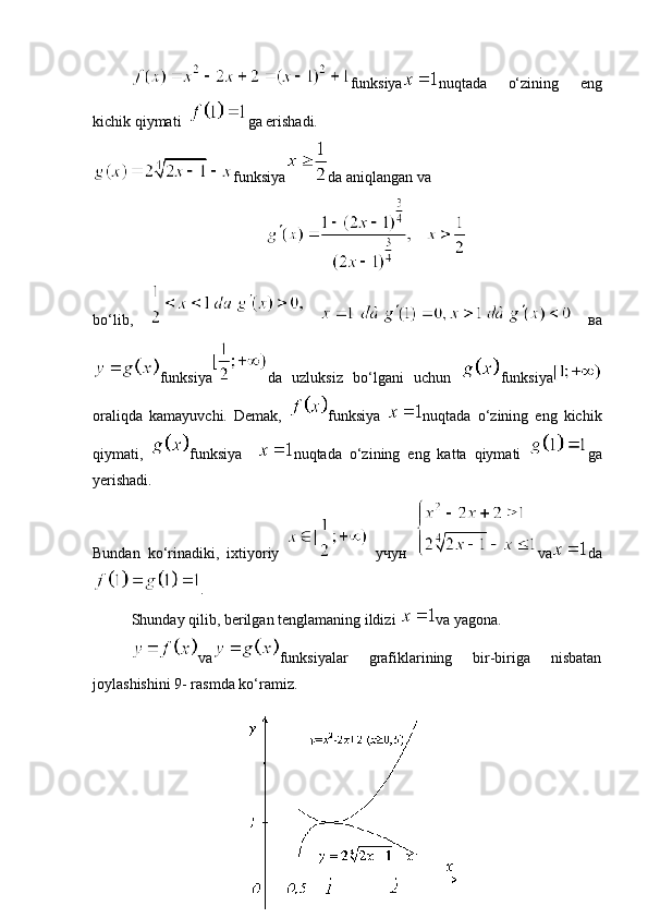 funksiya nuqtada   o‘zining   eng
kichik qiymati   ga erishadi.
funksiya da aniqlangan va 
bo‘lib,     вa
funksiya da   uzluksiz   bo‘lgani   uchun   funksiya
oraliqda   kamayuvchi.   Demak,   funksiya   nuqtada   o‘zining   eng   kichik
qiymati,   funksiya     nuqtada   o‘zining   eng   katta   qiymati   ga
yerishadi.
Bundan   ko‘rinadiki,   ixtiyoriy     учун   va da
.
Shunday qilib, berilgan tenglamaning ildizi  va yagona. 
va funksiyalar   grafiklarining   bir-biriga   nisbatan
joylashishini 9- rasmda ko‘ramiz.
32 