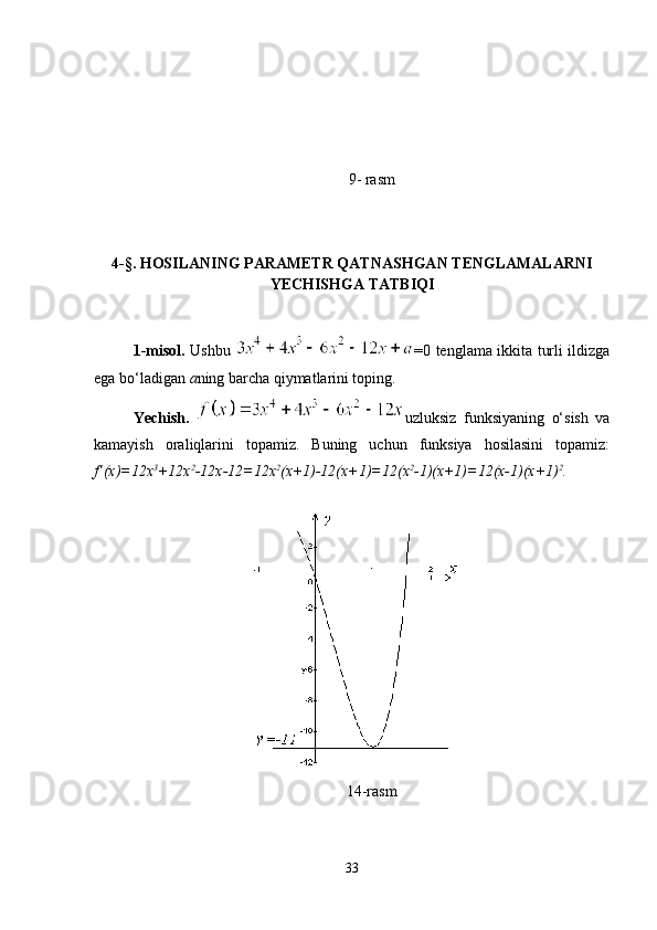 9- rasm
4-§. HOSILANING PARAMETR QATNASHGAN TENGLAMALARNI
YECHISHGA TATBIQI
1-misol.   Ushbu   =0 tenglama ikkita turli ildizga
ega bo‘ladigan  a ning barcha qiymatlarini toping.
Yechish.   uzluksiz   funksiyaning   o‘sish   va
kamayish   oraliqlarini   topamiz.   Buning   uchun   funksiya   hosilasini   topamiz:
f’(x)=12x 3
+12x 2
-12x-12=12x 2
(x+1)-12(x+1)=12(x 2
-1)(x+1)=12(x-1)(x+1) 2
.
14-rasm
33 