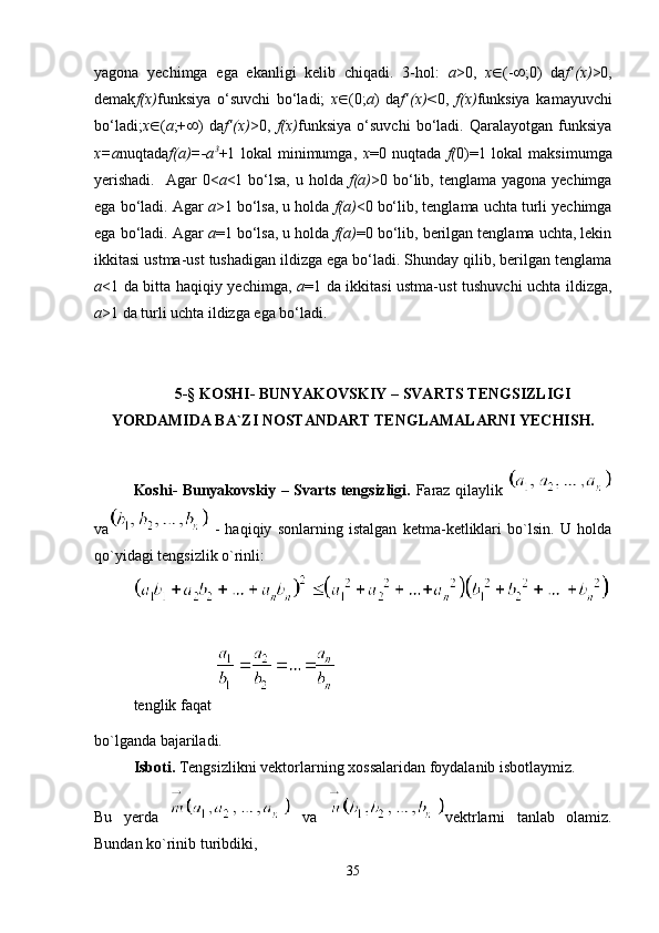 yagona   yechimga   ega   ekanligi   kelib   chiqadi.   3-hol:   a >0,   x  (-  ;0)   da f’(x) >0,
demak f(x) funksiya   o‘suvchi   bo‘ladi;   x  (0; a )   da f’(x)< 0,   f(x) funksiya   kamayuvchi
bo‘ladi; x  ( a ;+  )   da f’(x) >0,   f(x) funksiya   o‘suvchi   bo‘ladi.   Qaralayotgan   funksiya
x=a nuqtada f(a)=-a 3
+1   lokal   minimumga,   x =0   nuqtada   f( 0)=1   lokal   maksimumga
yerishadi.    Agar  0< a <1 bo‘lsa,  u holda   f(a) >0 bo‘lib, tenglama yagona  yechimga
ega bo‘ladi. Agar  a >1 bo‘lsa, u holda  f(a) <0 bo‘lib, tenglama uchta turli yechimga
ega bo‘ladi. Agar  a =1 bo‘lsa, u holda  f(a) =0 bo‘lib, berilgan tenglama uchta, lekin
ikkitasi ustma-ust tushadigan ildizga ega bo‘ladi. Shunday qilib, berilgan tenglama
a <1 da bitta haqiqiy yechimga,   a =1 da ikkitasi ustma-ust tushuvchi uchta ildizga,
a >1 da turli uchta ildizga ega bo‘ladi.
5-§ KOSHI- BUNYAKOVSKIY – SVARTS TENGSIZLIGI
YORDAMIDA BA`ZI NOSTANDART TENGLAMALARNI YECHISH.
Koshi- Bunyakovskiy – Svarts tengsizligi.   Faraz qilaylik  
va   -   haqiqiy   sonlarning   istalgan   ketma-ketliklari   bo`lsin.   U   holda
qo`yidagi tengsizlik o`rinli:
tenglik faqat 
bo`lganda bajariladi.
Isboti.  Tengsizlikni vektorlarning xossalaridan foydalanib isbotlaymiz.
Bu   yerda     va   vektrlarni   tanlab   olamiz.
Bundan ko`rinib turibdiki, 
35 
