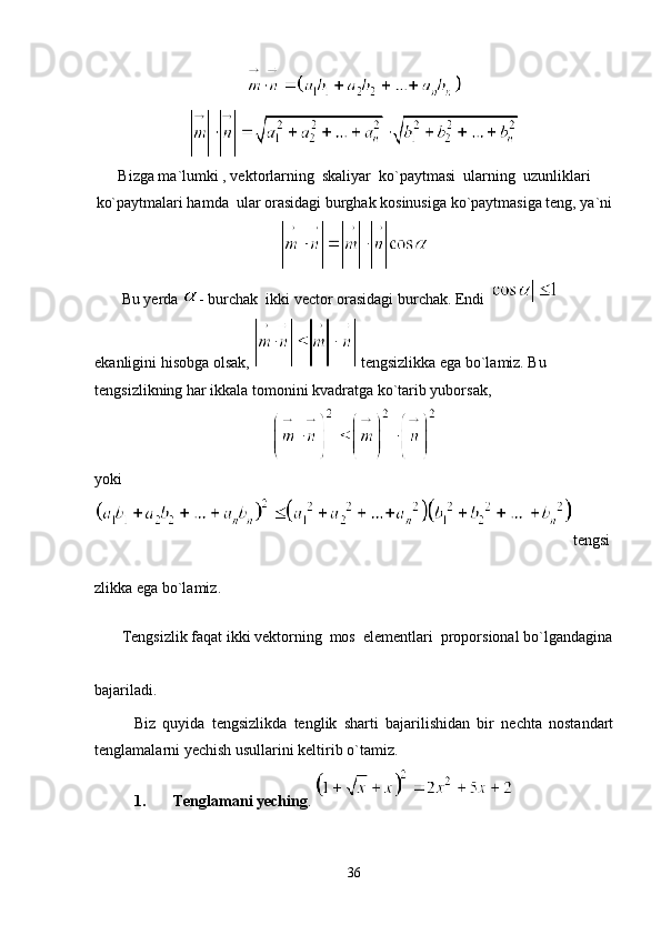 Bizga ma`lumki , vektorlarning  skaliyar  ko`paytmasi  ularning  uzunliklari
ko`paytmalari hamda  ular orasidagi burghak kosinusiga ko`paytmasiga teng, ya`ni
       Bu yerda  - burchak  ikki vector orasidagi burchak. Endi   
ekanligini hisobga olsak,   tengsizlikka ega bo`lamiz. Bu 
tengsizlikning har ikkala tomonini kvadratga ko`tarib yuborsak, 
yoki 
tengsi
zlikka ega bo`lamiz.
       Tengsizlik faqat ikki vektorning  mos  elementlari  proporsional bo`lgandagina
bajariladi.
Biz   quyida   tengsizlikda   tenglik   sharti   bajarilishidan   bir   nechta   nostandart
tenglamalarni yechish usullarini keltirib o`tamiz.
1. Tenglamani yeching . 
36 