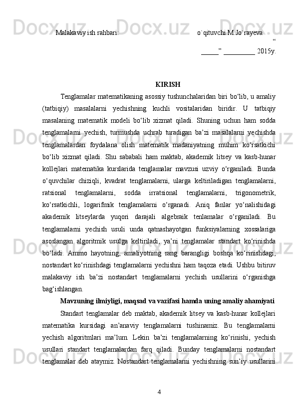 Malakaviy ish rahbari: o`qituvchi.M.Jo`rayeva
“
_____” _________ 20 15 y.
KIRISH
Tenglamalar  matematikaning asossiy  tushunchalaridan biri bo‘lib, u amaliy
(tatbiqiy)   masalalarni   yechishning   kuchli   vositalaridan   biridir.   U   tatbiqiy
masalaning   matematik   modeli   bo‘lib   xizmat   qiladi.   Shuning   uchun   ham   sodda
tenglamalarni   yechish,   turmushda   uchrab   turadigan   ba’zi   masalalarni   yechishda
tenglamalardan   foydalana   olish   matematik   madaniyatning   muhim   ko‘rsatkichi
bo‘lib   xizmat   qiladi.   Shu   sababali   ham   maktab,   akademik   litsey   va   kasb-hunar
kollejlari   matematika   kurslarida   tenglamalar   mavzusi   uzviy   o‘rganiladi.   Bunda
o‘quvchilar   chiziqli,   kvadrat   tenglamalarni,   ularga   keltiriladigan   tenglamalarni,
ratsional   tenglamalarni,   sodda   irratsional   tenglamalarni,   trigonometrik,
ko‘rsatkichli,   logarifmik   tenglamalarni   o‘rganadi.   Aniq   fanlar   yo‘nalishidagi
akademik   litseylarda   yuqori   darajali   algebraik   tenlamalar   o‘rganiladi.   Bu
tenglamalarni   yechish   usuli   unda   qatnashayotgan   funksiyalarning   xossalariga
asoslangan   algoritmik   usulga   keltiriladi,   ya’ni   tenglamalar   standart   ko‘rinishda
bo‘ladi.   Ammo   hayotning,   amaliyotning   rang   barangligi   boshqa   ko‘rinishdagi,
nostandart  ko‘rinishdagi  tenglamalarni  yechishni  ham  taqoza etadi. Ushbu bitiruv
malakaviy   ish   ba’zi   nostandart   tenglamalarni   yechish   usullarini   o‘rganishga
bag‘ishlangan.
Mavzuning ilmiyligi, maqsad va vazifasi hamda uning amaliy ahamiyati
Standart   tenglamalar   deb   maktab,   akademik   litsey   va   kasb-hunar   kollejlari
matematika   kursidagi   an’anaviy   tenglamalarni   tushinamiz.   Bu   tenglamalarni
yechish   algoritmlari   ma’lum.   Lekin   ba’zi   tenglamalarning   ko‘rinishi,   yechish
usullari   standart   tenglamalardan   farq   qiladi.   Bunday   tenglamalarni   nostandart
tenglamalar   deb   ataymiz.   Nostandart   tenglamalarni   yechishning   sun’iy   usullarini
4 