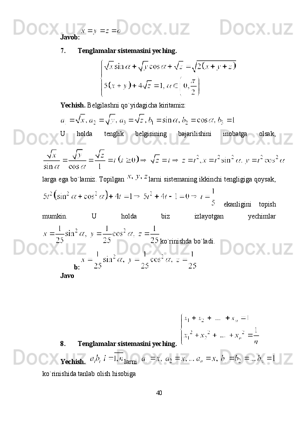 Javob:
7. Tenglamalar sistemasini yeching.
Yechish.  Belgilashni qo`yidagicha kiritamiz: 
U   holda   tenglik   belgisining   bajarilishini   inobatga   olsak,
larga ega bo`lamiz. Topilgan  larni sistemaning ikkinchi tengligiga qoysak,
  ekanligini   topish
mumkin.   U   holda   biz   izlayotgan   yechimlar
ko`rinishda bo`ladi.
Javo b:
8. Tenglamalar sistemasini yeching. 
Yechish.   larni  
ko`rinishida tanlab olish hisobiga 
40 