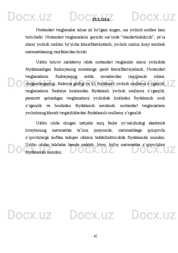 XULOSA
Nostandart tenglamalar xilma xil bo‘lgani singari, uni yechish usullari ham
turlichadir.  Nostandart  tenglamalarni  qaysidir  ma’noda  “standartlashdirish”,  ya’ni
ularni yechish usullari bo‘yicha klassifikatsiyalash,  yechish usulini  ilmiy asoslash
matematikaning vazifalaridan biridir.
Ushbu   bitiruv   malakaviy   ishda   nostandart   tenglamlar   ularni   yechishda
foydalanadigan   funksiyaning   xossalariga   qarab   klassifikatsiyalandi;   Nostandart
tenglamalarni   funksiyaning   sodda   xossalaridan   (aniqlanish   sohasi,
chegaralanganligi, funksiya grafigi va b.) foydalanib yechish usullarini o‘rganildi;
tenglamalarni   funksiya   hosilasidan   foydalanib   yechish   usullarini   o‘rganildi;
parametr   qatnashgan   tenglamalarni   yechishda   hosiladan   foydalanish   usuli
o‘rganildi   va   hosiladan   foydalanish   asoslandi;   nostandart   tenglamalarni
yechishning klassik tengsizliklardan foydalanish usullarini o‘rganildi.
Ushbu   ishda   olingan   natijalar   aniq   fanlar   yo‘nalishidagi   akademik
litseylarning   matematika   ta’limi   jarayonida,   matematikaga   qiziquvchi
o‘quvchilarga   sinfdan   tashqari   ishlarni   tashkillashtirishda   foydalanishi   mumkin.
Ushbu   ishdan   talabalar   hamda   maktab,   litsey,   kollej   matematika   o‘qituvchilari
foydalanishi mumkin.
42 