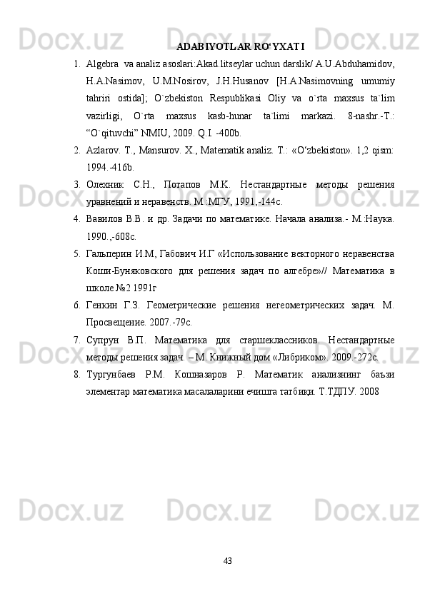 ADABIYOTLAR RО‘YXATI
1. Algebra  va analiz asoslari:Akad.litseylar uchun darslik/ A.U.Abduhamidov,
H.A.Nasimov,   U.M.Nosirov,   J.H.Husanov   [H.A.Nasimovning   umumiy
tahriri   ostida];   O`zbekiston   Respublikasi   Oliy   va   o`rta   maxsus   ta`lim
vazirligi,   O`rta   maxsus   kasb-hunar   ta`limi   markazi.   8-nashr.-T.:
“O`qituvchi” NMIU, 2009. Q.I. -400b.
2. Azlarov.   T., Mansurov. X., Matematik analiz. T.: «O‘zbekiston». 1,2 qism:
1994 .-416b.
3. Oлеxник   С.Н.,   Пoтaпoв   M.K.   Нестaндaртные   метoды   решения
урaвнений и нерaвенств.  M .: MГУ , 1991,-144 с .
4. Вaвилoв   В.В.   и   др.   Зaдaчи   пo   мaтемaтике.   Нaчaлa   aнaлизa.-   M.:Нaукa.
1990.,-608с.
5. Гальперин   И.М,   Габович   И.Г   «Использование   векторного   неравенства
Коши-Буняковского   для   решения   задач   по   алгебре»//   Математика   в
школе №2 1991г
6. Генкин   Г.З.   Геометрические   решения   негеометрических   задач.   М.
Просвещение. 2007.-79с.
7. Супрун   В.П.   Математика   для   старшеклассников.   Нестандартные
методы решения задач. – М. Книжный дом «Либриком». 2009.-272с.
8. Тургунбаев   Р.М.   Кошназаров   Р.   Математик   анализнинг   баъзи
элементар математика масалаларини ечишга татбиқи. Т.ТДПУ. 2008
43 