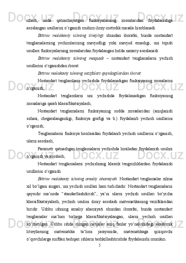 izlash,   unda   qatnashayotgan   funksiyalarning   xossalaridan   foydalanishga
asoslangan usullarini o‘rganish muhim ilmiy-metodik masala hisoblanadi.
Bitiruv   malakaviy   ishning   ilmiyligi   shundan   iboratki,   bunda   nostandart
tenglamalarning   yechimlarining   mavjudligi   yoki   mavjud   emasligi,   uni   topish
usullari funksiyalarning xossalaridan foydalangan holda nazariy asoslanadi. 
Bitiruv   malakaviy   ishning   maqsadi   –   nostandart   tenglamalarni   yechish
usullarini o‘rganishdan iborat.
Bitiruv malakaviy ishning vazifalari quyidagilardan iborat:
Nostandart  tenglamlarni yechishda foydalanadigan funksiyaning xossalarini
o‘rganish;
Nostandart   tenglamlarni   uni   yechishda   foydalanadigan   funksiyaning
xossalariga qarab klassifikatsiyalash;
Nostandart   tenglamalarni   funksiyaning   sodda   xossalaridan   (aniqlanish
sohasi,   chegaralanganligi,   funksiya   grafigi   va   b.)   foydalanib   yechish   usullarini
o‘rganish;
Tenglamalarni funksiya hosilasidan foydalanib yechish usullarini o‘rganish,
ularni asoslash;
Parametr qatnashgan tenglamalarni yechishda hosiladan foydalanish usulini
o‘rganish va asoslash;
Nostandart   tenglamalarni   yechishning   klassik   tengsizliklardan   foydalanish
usullarini o‘rganish.
Bitiruv   malakaviy   ishning   amaliy   ahamiyati .   Nostandart   tenglamalar   xilma
xil bo‘lgani singari, uni yechish usullari ham turlichadir. Nostandart tenglamalarni
qaysidir   ma’noda   “standartlashdirish”,   ya’ni   ularni   yechish   usullari   bo‘yicha
klassifikatsiyalash,   yechish   usulini   ilmiy   asoslash   matematikaning   vazifalaridan
biridir.   Ushbu   ishning   amaliy   ahamiyati   shundan   iboratki,   bunda   nostandart
tenglamalar   ma’lum   turlarga   klassifikatsiyalangan,   ularni   yechish   usullari
ko‘rsatilgan.   Ushbu   ishda   olingan   natijalar   aniq   fanlar   yo‘nalishidagi   akademik
litseylarning   matematika   ta’limi   jarayonida,   matematikaga   qiziquvchi
o‘quvchilarga sinfdan tashqari ishlarni tashkillashtirishda foydalanishi mumkin.
5 