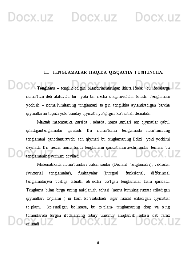 1 .1    TENGLAMALAR  HAQIDA  QISQACHA  TUSHUNCHA.
Tenglama   –   tenglik   belgisi   bilanbirlashtirilgan   ikkita   ifoda;     bu   ifodalarga
noma`lum   deb   ataluvchi   bir     yoki   bir   necha   o`zgaruvchilar   kiradi.   Tenglamani
yechish   –   noma`lumlarning   tenglamani   to`g`ri   tenglikka   aylantiradigan   barcha
qiymatlarini topish yoki bunday qiymatla yo`qligini ko`rsatish demakdir. 
Maktab   matematika   kursida   ,   odatda,   noma`lumlari   son   qiymatlar   qabul
qiladigantenglamalar   qaraladi.   Bir   noma`lumli   tenglamada   nom`lumning
tenglamani   qanotlantiruvchi   son   qiymati   bu   tenglamaning   ildizi     yoki   yechimi
deyiladi.   Bir   necha   noma`lumli   tenglamani   qanoatlantiruvchi   sonlar   termasi   bu
tenglamaning yechimi deyiladi.
Matematikada   noma`lumlari   butun   sonlar   (Diofant     tenglamalri),   vektorlar
(vektorial   tenglamalar),   funksiyalar   (integral,   funksional,   differinsial
tenglamalar)va   boshqa   tabiatli   ob`ektlar   bo`lgan   tenglamalar   ham   qaraladi.
Tenglama   bilan   birga   uning   aniqlanish   sohasi   (noma`lumning   ruxsat   etiladigan
qiymatlari   to`plami   )   ni   ham   ko`rsatishadi;   agar   ruxsat   etiladigan   qiymatlar
to`plami     ko`rsatilgan   bo`lmasa,   bu   to`plam-   tenglamaning   chap   va   o`ng
tomonlarida   turgan   ifodalarning   tabiiy   umumiy   aniqlanish   sohasi   deb   faraz
qilinadi. 
6 