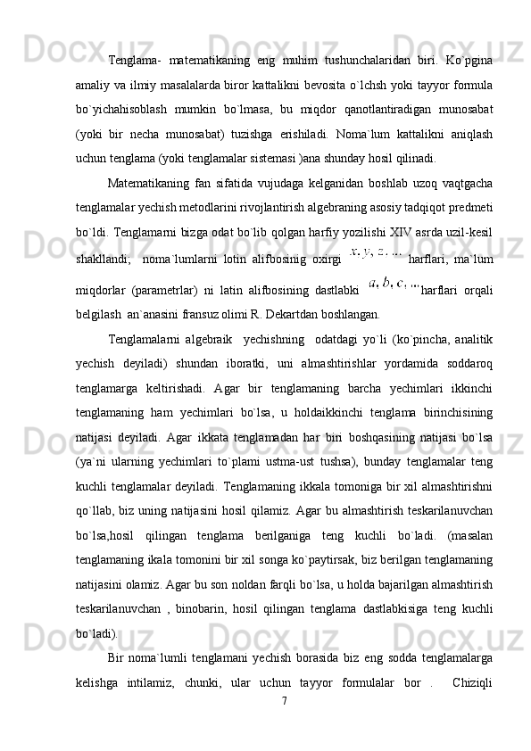 Tenglama-   matematikaning   eng   muhim   tushunchalaridan   biri.   Ko`pgina
amaliy va ilmiy masalalarda biror kattalikni bevosita o`lchsh yoki tayyor formula
bo`yichahisoblash   mumkin   bo`lmasa,   bu   miqdor   qanotlantiradigan   munosabat
(yoki   bir   necha   munosabat)   tuzishga   erishiladi.   Noma`lum   kattalikni   aniqlash
uchun tenglama (yoki tenglamalar sistemasi )ana shunday hosil qilinadi.
Matematikaning   fan   sifatida   vujudaga   kelganidan   boshlab   uzoq   vaqtgacha
tenglamalar yechish metodlarini rivojlantirish algebraning asosiy tadqiqot predmeti
bo`ldi. Tenglamarni bizga odat bo`lib qolgan harfiy yozilishi XIV asrda uzil-kesil
shakllandi;     noma`lumlarni   lotin   alifbosinig   oxirgi     harflari,   ma`lum
miqdorlar   (parametrlar)   ni   latin   alifbosining   dastlabki   harflari   orqali
belgilash  an`anasini fransuz olimi R. Dekartdan boshlangan.
Tenglamalarni   algebraik     yechishning     odatdagi   yo`li   (ko`pincha,   analitik
yechish   deyiladi)   shundan   iboratki,   uni   almashtirishlar   yordamida   soddaroq
tenglamarga   keltirishadi.   Agar   bir   tenglamaning   barcha   yechimlari   ikkinchi
tenglamaning   ham   yechimlari   bo`lsa,   u   holdaikkinchi   tenglama   birinchisining
natijasi   deyiladi.   Agar   ikkata   tenglamadan   har   biri   boshqasining   natijasi   bo`lsa
(ya`ni   ularning   yechimlari   to`plami   ustma-ust   tushsa),   bunday   tenglamalar   teng
kuchli   tenglamalar   deyiladi.  Tenglamaning   ikkala   tomoniga   bir   xil   almashtirishni
qo`llab,   biz   uning   natijasini   hosil   qilamiz.   Agar   bu   almashtirish   teskarilanuvchan
bo`lsa,hosil   qilingan   tenglama   berilganiga   teng   kuchli   bo`ladi.   (masalan
tenglamaning ikala tomonini bir xil songa ko`paytirsak, biz berilgan tenglamaning
natijasini olamiz. Agar bu son noldan farqli bo`lsa, u holda bajarilgan almashtirish
teskarilanuvchan   ,   binobarin,   hosil   qilingan   tenglama   dastlabkisiga   teng   kuchli
bo`ladi). 
Bir   noma`lumli   tenglamani   yechish   borasida   biz   eng   sodda   tenglamalarga
kelishga   intilamiz,   chunki,   ular   uchun   tayyor   formulalar   bor   .     Chiziqli
7 