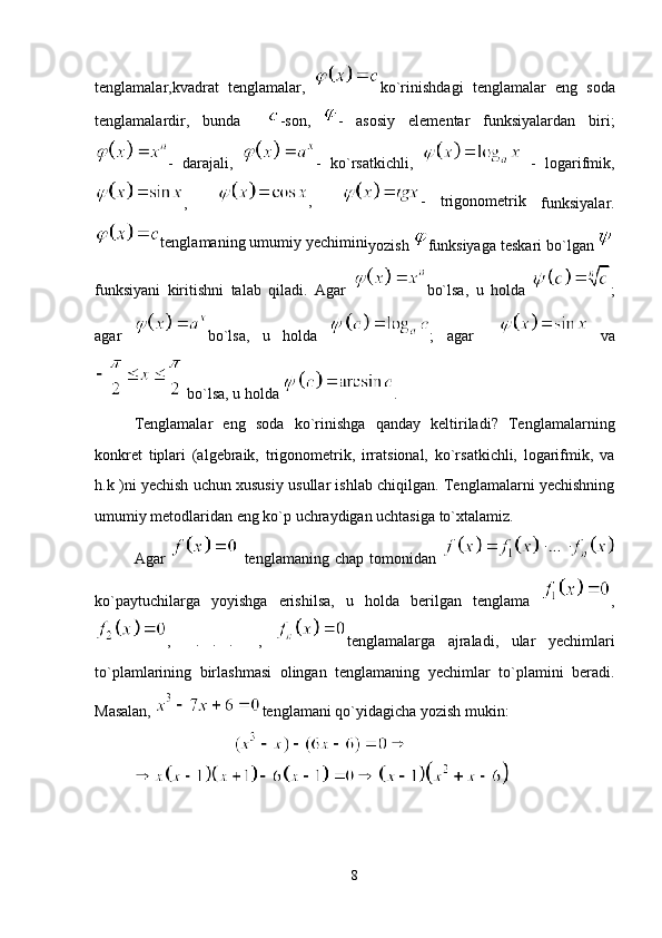 tenglamalar,kvadrat   tenglamalar,   ko`rinishdagi   tenglamalar   eng   soda
tenglamalardir,   bunda     -son,   -   asosiy   elementar   funksiyalardan   biri;
-   darajali,   -   ko`rsatkichli,     -   logarifmik,
,     ,     -   trigonometrik  
funksiyalar.
tenglamaning umumiy yechimini
yozish  funksiyaga teskari bo`lgan 
funksiyani   kiritishni   talab   qiladi.   Agar   bo`lsa,   u   holda   ;
agar   bo`lsa,   u   holda   ;   agar       va
 bo`lsa, u holda  .
Tenglamalar   eng   soda   ko`rinishga   qanday   keltiriladi?   Tenglamalarning
konkret   tiplari   (algebraik,   trigonometrik,   irratsional,   ko`rsatkichli,   logarifmik,   va
h.k )ni yechish uchun xususiy usullar ishlab chiqilgan. Tenglamalarni yechishning
umumiy metodlaridan eng ko`p uchraydigan uchtasiga to`xtalamiz. 
Agar     tenglamaning   chap   tomonidan  
ko`paytuchilarga   yoyishga   erishilsa,   u   holda   berilgan   tenglama   ,
,     .   .   .     ,   tenglamalarga   ajraladi,   ular   yechimlari
to`plamlarining   birlashmasi   olingan   tenglamaning   yechimlar   to`plamini   beradi.
Masalan,  tenglamani qo`yidagicha yozish mukin:
8 