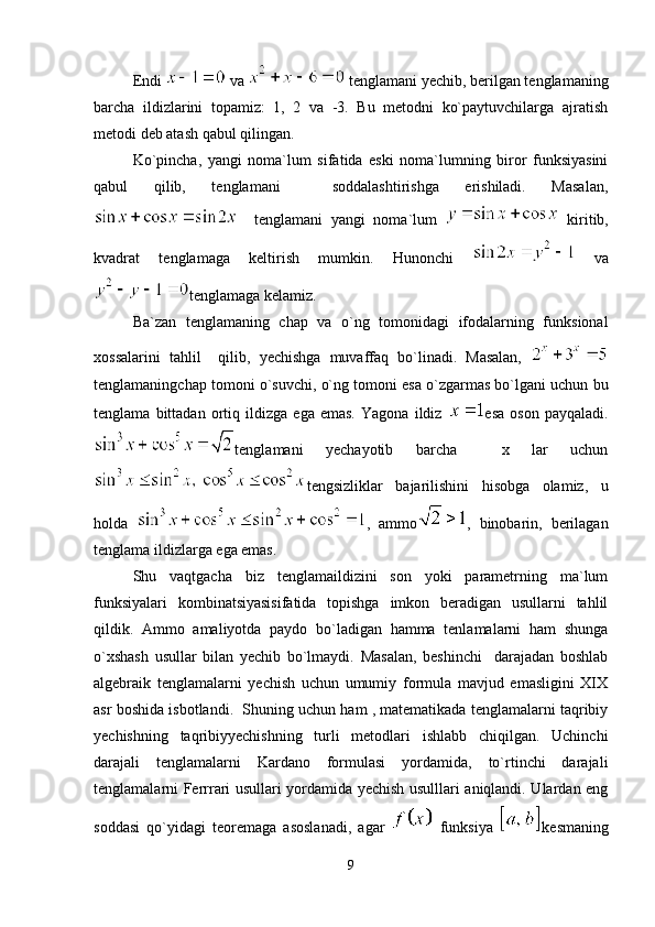 Endi   va   tenglamani yechib, berilgan tenglamaning
barcha   ildizlarini   topamiz:   1,   2   va   -3.   Bu   metodni   ko`paytuvchilarga   ajratish
metodi deb atash qabul qilingan.
Ko`pincha,   yangi   noma`lum   sifatida   eski   noma`lumning   biror   funksiyasini
qabul   qilib,   tenglamani     soddalashtirishga   erishiladi.   Masalan,
    tenglamani   yangi   noma`lum     kiritib,
kvadrat   tenglamaga   keltirish   mumkin.   Hunonchi     va
tenglamaga kelamiz.
Ba`zan   tenglamaning   chap   va   o`ng   tomonidagi   ifodalarning   funksional
xossalarini   tahlil     qilib,   yechishga   muvaffaq   bo`linadi.   Masalan,  
tenglamaningchap tomoni o`suvchi, o`ng tomoni esa o`zgarmas bo`lgani uchun bu
tenglama   bittadan   ortiq   ildizga   ega   emas.   Yagona   ildiz   esa   oson   payqaladi.
tenglamani   yechayotib   barcha     x   lar   uchun
tengsizliklar   bajarilishini   hisobga   olamiz,   u
holda   ,   ammo ,   binobarin,   berilagan
tenglama ildizlarga ega emas.
Shu   vaqtgacha   biz   tenglamaildizini   son   yoki   parametrning   ma`lum
funksiyalari   kombinatsiyasisifatida   topishga   imkon   beradigan   usullarni   tahlil
qildik.   Ammo   amaliyotda   paydo   bo`ladigan   hamma   tenlamalarni   ham   shunga
o`xshash   usullar   bilan   yechib   bo`lmaydi.   Masalan,   beshinchi     darajadan   boshlab
algebraik   tenglamalarni   yechish   uchun   umumiy   formula   mavjud   emasligini   XIX
asr boshida isbotlandi.  Shuning uchun ham , matematikada tenglamalarni taqribiy
yechishning   taqribiyyechishning   turli   metodlari   ishlabb   chiqilgan.   Uchinchi
darajali   tenglamalarni   Kardano   formulasi   yordamida,   to`rtinchi   darajali
tenglamalarni Ferrrari usullari yordamida yechish usulllari aniqlandi. Ulardan eng
soddasi   qo`yidagi   teoremaga   asoslanadi,   agar     funksiya   kesmaning
9 