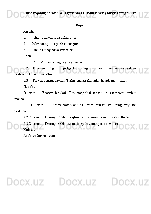 Turk xoqonligi taraxini o rganishda O rxun-Enasoy bitiglarining o rni  
Reja:
Kirish:
1. Ishning mavzusi va dolzarbligi
2. Mavzuning o rganilish darajasi	

3. Ishning maqsad va vazifalari
I bob.
1.1. VI   VIII asrlardagi siyosiy vaziyat.	

1.2. Turk   xoqonligini   vujudga   kelishidagi   ijtimoiy     siyosiy   vaziyat   va	

undagi ichki munosabatlar.
1.3. Turk xoqonligi davrida Turkistondagi shaharlar haqida ma lumot.	

II. bob.
O rxun     Enasoy   bitiklari   Turk   xoqonligi   tarixini   o rganuvchi   muhim	
  
manba.
2.1.   O rxun     Enasoy   yozuvlarining   kashf   etilishi   va   uning   yoyilgan	
 
hududlari.
2.2 O rxun   Enasoy bitiklarida ijtimoiy   siyosiy hayotning aks ettirilishi 
  
2.3 O rxun   Enasoy bitiklarida madaniy hayotning aks ettirilishi.
 
Xulosa.
Adabiyotlar ro yxati.	
 