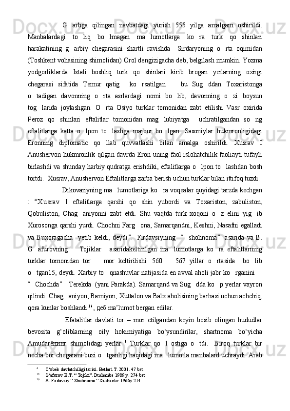 G arbga   qilingan   navbatdagi   yurish   555   yilga   amalgam   oshirildi.
Manbalardagi   to liq   bo lmagan   ma lumotlarga   ko ra   turk   qo shinlari	
    
harakatining   g arbiy   chegarasini   shartli   ravishda     Sirdaryoning   o rta   oqimidan	
 
(Toshkent vohasining shimolidan) Orol dengizigacha deb, belgilash mumkin. Yozma
yodgorliklarda   Istali   boshliq   turk   qo shinlari   kirib   brogan   yerlarning   oxirgi	

chegarasi   sifatida   Temur   qatig   ko rsatilgan     bu   Sug ddan   Toxaristonga	
   
o tadigan   davonning   o rta   asrlardagi   nomi   bo lib,   davonning   o zi   boysun	
   
tog larida   joylashgan.   O rta   Osiyo   turklar   tomonidan   zabt   etilishi   Vasr   oxirida	
 
Peroz   qo shinlari   eftalitlar   tomonidan   mag lubiyatga     uchratilgandan   so ng	
  
eftalitlarga   katta   o lpon   to lashga   majbur   bo lgan.   Sasoniylar   hukmronligidagi	
  
Eronning   diplomatic   qo llab   quvvatlashi   bilan   amalga   oshirildi.   Xusrav   I	

Anushervon hukmronlik qilgan davrda Eron uning faol islohatchilik faoliayti tufayli
birlashdi va shunday harbiy qudratga erishdiki, eftalitlarga o lpon to lashdan bosh	
 
tortdi.  Xusrav, Anushervon Eftalitlarga zarba berish uchun turklar bilan ittifoq tuzdi.
Dikovariyning ma lumotlariga ko ra voqealar quyidagi tarzda kechgan	
 
:   X u srav   I   eftalitlarga   qarshi   qo shin   yubordi   va   Toxariston,   zabuliston,	
	
Qobuliston,   Chag aniyonni   zabt   etdi.   Shu   vaqtda   turk   xoqoni   o z   elini   yig ib	
  
Xurosonga qarshi yurdi. Chochni Farg ona, Samarqandni, Keshni, Nasafni egalladi	

va   Buxoragacha     yetib   keldi,   deydi .   Firdavsiyning       shohnoma   asarida   va   B.	
  
G afurovning     Tojiklar   asaridakeltirilgan   ma lumotlarga   ko ra   eftalitlarning	
    
turklar   tomonidan   tor     mor   keltirilishi.   560     567   yillar   o rtasida     bo lib	
   
o tgan15, deydi. Xarbiy to qnashuvlar natijasida en avval aholi jabr ko rganini 	
   
 Chochda   Terekda  (yani Parakda). Samarqand va Sug dda ko p yerlar vayron
 	 
qilindi. Chag aniyon, Bamiyon, Xuttalon va Balx aholisining barhasi uchun achchiq,	

qora kunlar boshlandi  16
,  деб  ma’lumot bergan edilar.
  Efatalitlar   davlati   tor   –   mor   etilgandan   keyin   bosib   olingan   hududlar
bevosita   g‘oliblarning   oily   hokimiyatiga   bo‘ysundirilar,   shartnoma   bo‘yicha
Amudar ёнинг   shimolidagi   yerlar   4
  Turklar   qo l   ostiga   o tdi.     Biroq   turklar   bir	
 
necha bor chegarani buzi o tganligi haqidagi ma lumotla manbalard uchraydi. Arab	
 
4
O‘zbek davlatchiligi tarixi. Betlari T. 2001.  47 bet
15
G‘afurov B.T. “ Tojiki”.  Dushanbe 1989 y. 274 bet
16
A. Firdavsiy “ Shohnoma ” Dushanbe 1966y 214 