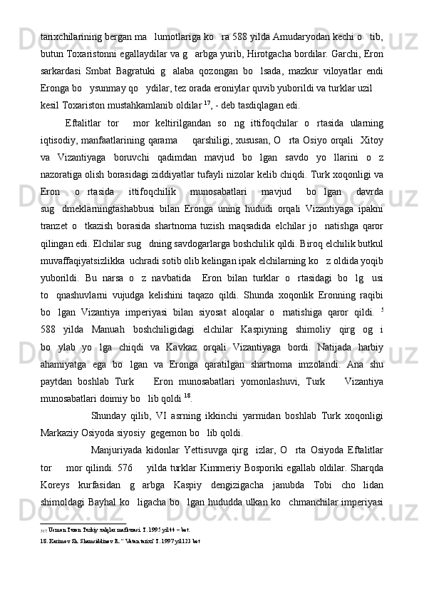 tarixchilarining bergan ma lumotlariga ko ra 588 yilda Amudaryodan kechi o tib,  
butun Toxaristonni egallaydilar va g arbga yurib, Hirotgacha bordilar. Garchi, Eron	

sarkardasi   Smbat   Bagratuki   g alaba   qozongan   bo lsada,   mazkur   viloyatlar   endi	
 
Eronga bo ysunmay qo ydilar, tez orada eroniylar quvib yuborildi va turklar uzil 	
  
kesil Toxariston mustahkamlanib oldilar  17
, - deb tasdiqlagan edi.
Eftalitlar   tor   mor   keltirilgandan   so ng   ittifoqchilar   o rtasida   ularning	
  
iqtisodiy, manfaatlarining qarama   qarshiligi, xususan,  O rta Osiyo  orqali    Xitoy	
 
va   Vizantiyaga   boruvchi   qadimdan   mavjud   bo lgan   savdo   yo llarini   o z	
  
nazoratiga olish borasidagi ziddiyatlar tufayli nizolar kelib chiqdi. Turk xoqonligi va
Eron   o rtasida   ittifoqchilik   munosabatlari   mavjud   bo lgan   davrda	
 
sug dmeklarningtashabbusi   bilan   Eronga   uning   hududi   orqali   Vizantiyaga   ipakni	

tranzet   o tkazish   borasida   shartnoma   tuzish   maqsadida   elchilar   jo natishga   qaror	
 
qilingan edi. Elchilar sug dning savdogarlarga boshchilik qildi. Biroq elchilik butkul	

muvaffaqiyatsizlikka  uchradi sotib olib kelingan ipak elchilarning ko z oldida yoqib	

yuborildi.   Bu   narsa   o z   navbatida     Eron   bilan   turklar   o rtasidagi   bo lg usi	
   
to qnashuvlarni   vujudga   kelishini   taqazo   qildi.   Shunda   xoqonlik   Eronning   raqibi	

bo lgan   Vizantiya   imperiyasi   bilan   siyosat   aloqalar   o rnatishiga   qaror   qildi.  
  5
588 yilda   Manuah   boshchiligidagi   elchilar   Kaspiyning   shimoliy   qirg og i
  
bo ylab   yo lga   chiqdi   va   Kavkaz   orqali   Vizantiyaga   bordi.   Natijada   harbiy
 
ahamiyatga   ega   bo lgan   va   Eronga   qaratilgan   shartnoma   imzolandi.   Ana   shu	

paytdan   boshlab   Turk     Eron   munosabatlari   yomonlashuvi,   Turk     Vizantiya	
 
munosabatlari doimiy bo lib qoldi 
 18
.
Shunday   qilib,   VI   asrning   ikkinchi   yarmidan   boshlab   Turk   xoqonligi
Markaziy Osiyoda siyosiy  gegemon bo lib qoldi.	

Manjuriyada   kidonlar   Yettisuvga   qirg izlar,   O rta   Osiyoda   Eftalitlar	
 
tor   mor qilindi. 576   yilda turklar Kimmeriy Bosporiki egallab oldilar. Sharqda	
 
Koreys   kurfasidan   g arbga   Kaspiy   dengizigacha   janubda   Tobi   cho lidan	
 
shimoldagi Bayhal ko ligacha bo lgan hududda ulkan ko chmanchilar imperiyasi
  
5 17.  Usmon Turon Turkiy xalqlar mafkurasi. T. 1995 yil 44 – bet.
18. Karimov Sh. Shamsiddinov R. “ Vatan tarixi  T. 1997 yil 123 bet	
 