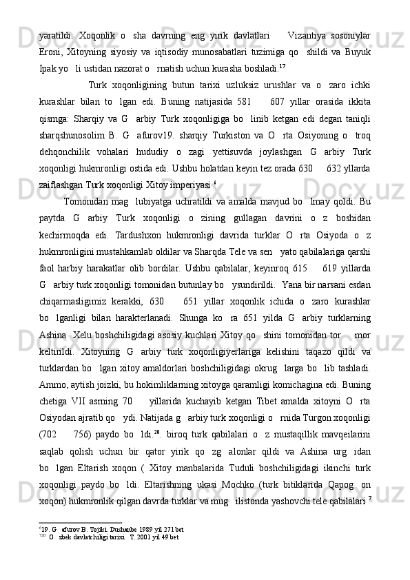 yaratildi.   Xoqonlik   o sha   davrning   eng   yirik   davlatlari     Vizantiya   sosoniylar 
Eroni,   Xitoyning   siyosiy   va   iqtisodiy   munosabatlari   tuzimiga   qo shildi   va   Buyuk	

Ipak yo li ustidan nazorat o rnatish uchun kurasha boshladi.	
  17
Turk   xoqonligining   butun   tarixi   uzluksiz   urushlar   va   o zaro   ichki	

kurashlar   bilan   to lgan   edi.   Buning   natijasida   581     607   yillar   orasida   ikkita	
 
qismga:   Sharqiy   va   G arbiy   Turk   xoqonligiga   bo linib   ketgan   edi   degan   taniqli	
 
sharqshunosolim   B.   G afurov19.   sharqiy   Turkiston   va   O rta   Osiyoning   o troq
  
dehqonchilik   vohalari   hududiy   o zagi   yettisuvda   joylashgan   G arbiy   Turk	
 
xoqonligi hukmronligi ostida edi. Ushbu holatdan keyin tez orada 630   632 yllarda	

zaiflashgan Turk xoqonligi Xitoy imperiyasi  6
 
Tomonidan   mag lubiyatga   uchratildi   va   amalda   mavjud   bo lmay   qoldi.   Bu	
 
paytda   G arbiy   Turk   xoqonligi   o zining   gullagan   davrini   o z   boshidan	
  
kechirmoqda   edi.   Tardushxon   hukmronligi   davrida   turklar   O rta   Osiyoda   o z	
 
hukmronligini mustahkamlab oldilar va Sharqda Tele va sen yato qabilalariga qarshi	

faol   harbiy   harakatlar   olib   bordilar.   Ushbu   qabilalar,   keyinroq   615     619   yillarda	

G arbiy turk xoqonligi tomonidan butunlay bo ysundirildi.  Yana bir narsani esdan	
 
chiqarmasligimiz   kerakki,   630     651   yillar   xoqonlik   ichida   o zaro   kurashlar	
 
bo lganligi   bilan   harakterlanadi.   Shunga   ko ra   651   yilda   G arbiy   turklarning	
  
Ashina   Xelu  boshchiligidagi  asosiy  kuchlari  Xitoy qo shini  tomonidan tor    mor	
 
keltirildi.   Xitoyning   G arbiy   turk   xoqonligiyerlariga   kelishini   taqazo   qildi   va	

turklardan   bo lgan   xitoy   amaldorlari   boshchiligidagi   okrug larga   bo lib   tashladi.	
  
Ammo, aytish joizki, bu hokimliklarning xitoyga qaramligi komichagina edi. Buning
chetiga   VII   asrning   70     yillarida   kuchayib   ketgan   Tibet   amalda   xitoyni   O rta	
 
Osiyodan ajratib qo ydi. Natijada g arbiy turk xoqonligi o rnida Turgon xoqonligi	
  
(702     756)   paydo   bo ldi.	
  20
.   biroq   turk   qabilalari   o z   mustaqillik   mavqeilarini	
saqlab   qolish   uchun   bir   qator   yirik   qo zg alonlar   qildi   va   Ashina   urg idan	
  
bo lgan   Eltarish   xoqon   (   Xitoy   manbalarida   Tuduli   boshchiligidagi   ikinchi   turk	

xoqonligi   paydo   bo ldi.   Eltarishning   ukasi   Mochko   (turk   bitiklarida   Qapog on	
 
xoqon) hukmronlik qilgan davrda turklar va mug ilistonda yashovchi tele qabilalari 	
 7
6
19. G afurov B. Tojiki. Dushanbe 1989 yil 271 bet	

7 20
  O zbek davlatchiligi tarixi   T. 2001 yil 49 bet
 