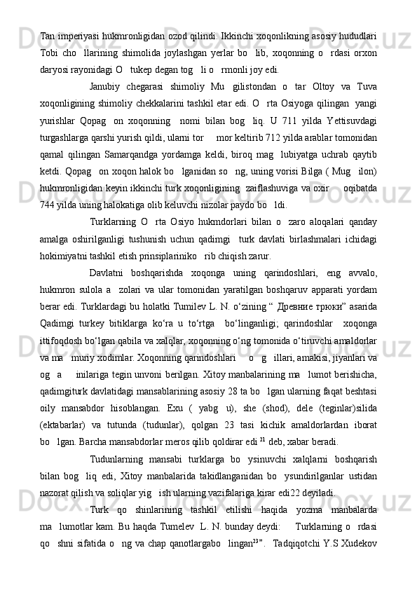Tan imperiyasi hukmronligidan ozod qilindi. Ikkinchi xoqonlikning asosiy hududlari
Tobi   cho llarining   shimolida   joylashgan   yerlar   bo lib,   xoqonning   o rdasi   orxon  
daryosi rayonidagi O tukep degan tog li o rmonli joy edi. 	
  
Janubiy   chegarasi   shimoliy   Mu gilistondan   o tar   Oltoy   va   Tuva	
 
xoqonligining shimoliy chekkalarini tashkil etar edi. O rta Osiyoga qilingan   yangi	

yurishlar   Qopag on   xoqonning     nomi   bilan   bog liq.   U   711   yilda   Yettisuvdagi	
 
turgashlarga qarshi yurish qildi, ularni tor   mor keltirib 712 yilda arablar tomonidan	

qamal   qilingan   Samarqandga   yordamga   keldi,   biroq   mag lubiyatga   uchrab   qaytib	

ketdi. Qopag on xoqon halok bo lganidan so ng, uning vorisi Bilga ( Mug ilon)	
   
hukmronligidan keyin ikkinchi turk xoqonligining   zaiflashuviga va oxir   oqibatda	

744 yilda uning halokatiga olib keluvchi nizolar paydo bo ldi. 	

Turklarning   O rta   Osiyo   hukmdorlari   bilan   o zaro   aloqalari   qanday	
 
amalga   oshirilganligi   tushunish   uchun   qadimgi     turk   davlati   birlashmalari   ichidagi
hokimiyatni tashkil etish prinsiplariniko rib chiqish zarur.	

Davlatni   boshqarishda   xoqonga   uning   qarindoshlari,   eng   avvalo,
hukmron   sulola   a zolari   va   ular   tomonidan   yaratilgan   boshqaruv   apparati   yordam	

berar edi. Turklardagi bu holatki Tumilev L. N. o‘zining “   Древние   трюки ” asarida
Qadimgi   turkey   bitiklarga   ko‘ra   u   to‘rtga     bo‘linganligi;   qarindoshlar     xoqonga
ittifoqdosh bo‘lgan qabila va xalqlar, xoqonning o‘ng tomonida o‘tiruvchi amaldorlar
va ma muriy xodimlar. Xoqonning qarindoshlari   o g illari, amakisi, jiyanlari va	
   
og a   inilariga tegin unvoni berilgan. Xitoy manbalarining ma lumot berishicha,	
  
qadimgiturk davlatidagi mansablarining asosiy 28 ta bo lgan ularning faqat beshtasi	

oily   mansabdor   hisoblangan.   Exu   (   yabg u),   she   (shod),   dele   (teginlar)silida	

(ektabarlar)   va   tutunda   (tudunlar),   qolgan   23   tasi   kichik   amaldorlardan   iborat
bo lgan. Barcha mansabdorlar meros qilib qoldirar edi 	
 21
 deb, xabar beradi.
Tudunlarning   mansabi   turklarga   bo ysinuvchi   xalqlarni   boshqarish	

bilan   bog liq   edi,   Xitoy   manbalarida   takidlanganidan   bo ysundirilganlar   ustidan	
 
nazorat qilish va soliqlar yig ish ularning vazifalariga kirar edi22 deyiladi.	

Turk   qo shinlarining   tashkil   etilishi   haqida   yozma   manbalarda	

ma lumotlar kam. Bu haqda Tumelev   L. N. bunday deydi:   Turklarning o rdasi	
  
qo shni sifatida o ng va chap qanotlargabo lingan
   23
.  Tadqiqotchi Y.S Xudekov	 