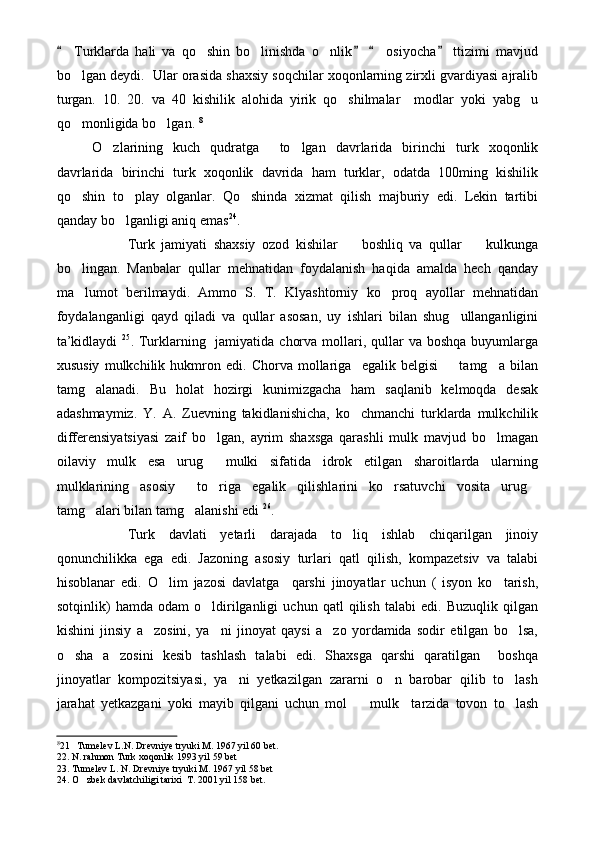   Turklarda   hali   va   qo shin   bo linishda   o nlik     osiyocha   ttizimi   mavjud   	  
bo lgan deydi.  Ular orasida shaxsiy soqchilar xoqonlarning zirxli gvardiyasi ajralib	

turgan.   10.   20.   va   40   kishilik   alohida   yirik   qo shilmalar     modlar   yoki   yabg u	
 
qo monligida bo lgan. 	
  8
 
O zlarining   kuch   qudratga     to lgan   davrlarida   birinchi   turk   xoqonlik	
 
davrlarida   birinchi   turk   xoqonlik   davrida   ham   turklar,   odatda   100ming   kishilik
qo shin   to play   olganlar.   Qo shinda   xizmat   qilish   majburiy   edi.   Lekin   tartibi	
  
qanday bo lganligi aniq emas	
 24
.
Turk   jamiyati   shaxsiy   ozod   kishilar     boshliq   va   qullar     kulkunga	
 
bo lingan.   Manbalar   qullar   mehnatidan   foydalanish   haqida   amalda   hech   qanday	

ma lumot   berilmaydi.   Ammo   S.   T.   Klyashtorniy   ko proq   ayollar   mehnatidan
 
foydalanganligi   qayd   qiladi   va   qullar   asosan,   uy   ishlari   bilan   shug ullanganligini	

ta’kidlaydi   25
. Turklarning   jamiyatida  chorva mollari, qullar  va  boshqa buyumlarga
xususiy   mulkchilik   hukmron   edi.   Chorva   mollariga     egalik   belgisi     tamg a   bilan
 
tamg alanadi.   Bu   holat   hozirgi   kunimizgacha   ham   saqlanib   kelmoqda   desak	

adashmaymiz.   Y.   A.   Zuevning   takidlanishicha,   ko chmanchi   turklarda   mulkchilik	

differensiyatsiyasi   zaif   bo lgan,   ayrim   shaxsga   qarashli   mulk   mavjud   bo lmagan	
 
oilaviy   mulk   esa   urug   mulki   sifatida   idrok   etilgan   sharoitlarda   ularning

mulklarining   asosiy     to riga   egalik   qilishlarini   ko rsatuvchi   vosita   urug
  
tamg alari bilan tamg alanishi edi 	
  26
.
Turk   davlati   yetarli   darajada   to liq   ishlab   chiqarilgan   jinoiy	

qonunchilikka   ega   edi.   Jazoning   asosiy   turlari   qatl   qilish,   kompazetsiv   va   talabi
hisoblanar   edi.   O lim   jazosi   davlatga     qarshi   jinoyatlar   uchun   (   isyon   ko tarish,	
 
sotqinlik)   hamda   odam   o ldirilganligi   uchun   qatl   qilish   talabi   edi.   Buzuqlik   qilgan	

kishini   jinsiy   a zosini,   ya ni   jinoyat   qaysi   a zo   yordamida   sodir   etilgan   bo lsa,	
   
o sha   a zosini   kesib   tashlash   talabi   edi.   Shaxsga   qarshi   qaratilgan     boshqa	
 
jinoyatlar   kompozitsiyasi,   ya ni   yetkazilgan   zararni   o n   barobar   qilib   to lash	
  
jarahat   yetkazgani   yoki   mayib   qilgani   uchun   mol     mulk     tarzida   tovon   to lash	
 
8
21   Tumelev L.N. Drevniye tryuki M. 1967 yil 60 bet.
22. N. rahmon Turk xoqonlik 1993 yil 59 bet
23. Tumelev L. N. Drevniye tryuki M. 1967 yil 58 bet
24. O zbek davlatchiligi tarixi  T. 2001 yil 158 bet.	
 