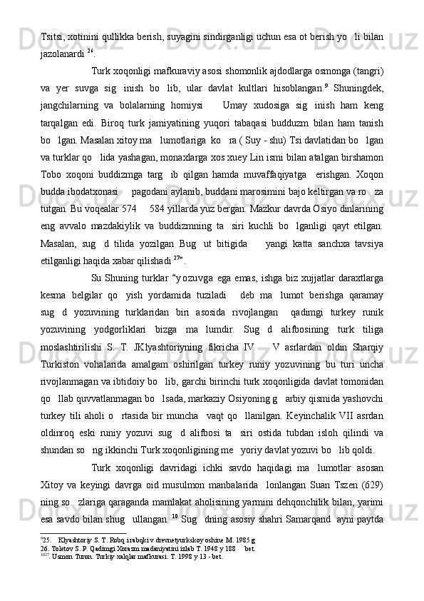Tsitsi, xotinini qullikka berish, suyagini sindirganligi uchun esa ot berish yo li bilan
jazolanardi  26
.
Turk xoqonligi mafkuraviy asosi shomonlik ajdodlarga osmonga (tangri)
va   yer   suvga   sig inish   bo lib,   ular   davlat   kultlari   hisoblangan.	
  9
  Shuningdek,
jangchilarning   va   bolalarning   homiysi     Umay   xudosiga   sig inish   ham   keng	
 
tarqalgan   edi.   Biroq   turk   jamiyatining   yuqori   tabaqasi   budduzm   bilan   ham   tanish
bo lgan. Masalan xitoy ma lumotlariga  ko ra ( Suy - shu) Tsi davlatidan bo lgan	
   
va turklar qo lida yashagan, monaxlarga xos xuey Lin ismi bilan atalgan birshamon	

Tobo   xoqoni   buddizmga   targ ib   qilgan   hamda   muvaffaqiyatga     erishgan.   Xoqon	

budda ibodatxonasi   pagodani aylanib, buddani marosimini bajo keltirgan va ro za	
 
tutgan. Bu voqealar 574   584 yillarda yuz bergan. Mazkur davrda Osiyo dinlarining	

eng   avvalo   mazdakiylik   va   buddizmning   ta siri   kuchli   bo lganligi   qayt   etilgan.	
 
Masalan,   sug d   tilida   yozilgan   Bug ut   bitigida     yangi   katta   sanchxa   tavsiya	
  
etilganligi haqida xabar qilishadi  27
.  	

Su  Shuning  turklar   y o zuvga   ega   emas,   ishga   biz   xujjatlar   daraxtlarga	

kesma   belgilar   qo yish   yordamida   tuziladi   deb   ma lumot   berishga   qaramay	
  
sug d   yozuvining   turklaridan   biri   asosida   rivojlangan     qadimgi   turkey   runik	

yozuvining   yodgorliklari   bizga   ma lumdir.   Sug d   alifbosining   turk   tiliga	
 
moslashtirilishi   S.   T.   JKlyashtoriyning   fikricha   IV     V   asrlardan   oldin   Sharqiy	

Turkiston   vohalarida   amalgam   oshirilgan   turkey   runiy   yozuvining   bu   turi   uncha
rivojlanmagan va ibtidoiy bo lib, garchi birinchi turk xoqonligida davlat tomonidan	

qo llab quvvatlanmagan bo lsada, markaziy Osiyoning g arbiy qismida yashovchi	
  
turkey   tili   aholi   o rtasida   bir   muncha     vaqt   qo llanilgan.   Keyinchalik   VII   asrdan	
 
oldinroq   eski   runiy   yozuvi   sug d   alifbosi   ta siri   ostida   tubdan   isloh   qilindi   va	
 
shundan so ng ikkinchi Turk xoqonligining me yoriy davlat yozuvi bo lib qoldi. 	
  
Turk   xoqonligi   davridagi   ichki   savdo   haqidagi   ma lumotlar   asosan	

Xitoy   va   keyingi   davrga   oid   musulmon   manbalarida     lonlangan   Suan   Tszen   (629)
ning so zlariga qaraganda mamlakat aholisining yarmini dehqonchilik bilan, yarimi	

esa savdo bilan shug ullangan.  	
 10
  Sug dning asosiy shahri Samarqand   ayni paytda	
9
25.    Klyashtoriy S. T. Robq i rabqki v drevnetyurkskoy oshine M. 1985 g
26. Toletov S. P. Qadimgi Xorazm madaniyatini izlab T. 1948 y 188   bet.	

10 27
. Usmon Turon. Turkiy xalqlar mafkurasi. T. 1998 y 13 - bet. 