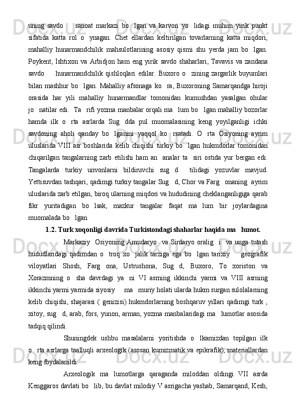 uning   savdo     sanoat   markazi   bo lgan   va   karvon   yo lidagi   muhim   yirik   punkt  
sifatida   katta   rol   o ynagan.   Chet   ellardan   keltirilgan   tovarlarning   katta   miqdori,	

mahalliy   hunarmandchilik   mahsulotlarining   asosiy   qismi   shu   yerda   jam   bo lgan.	

Poykent,   Ishtixon   va   Arbidjon   ham   eng   yirik   savdo   shaharlari,   Tavavis   va   zandana
savdo     hunarmandchilik   qishloqlari   edilar.   Buxoro   o zining   zargarlik   buyumlari	
 
bilan mashhur   bo lgan.  Mahalliy  afsonaga   ko ra,  Buxoroning Samarqandga  hiroji	
 
orasida   har   yili   mahalliy   hunarmandlar   tomonidan   kumushdan   yasalgan   ohular
jo natilar edi.   Ta rifi yozma manbalar orqali ma lum bo lgan mahalliy bozorlar	
   
hamda   ilk   o rta   asrlarda   Sug dda   pul   muomalasining   keng   yoyilganligi   ichki	
 
savdoning   aholi   qanday   bo lganini   yaqqol   ko rsatadi.   O rta   Osiyoning   ayrim	
  
uluslarida   VIII   asr   boshlarida   kelib   chiqishi   turkiy   bo lgan   hukmdorlar   tomonidan	

chiqarilgan   tangalarning   zarb   etilishi   ham   an analar   ta siri   ostida   yur   bergan   edi.	
 
Tangalarda   turkiy   unvonlarni   bildiruvchi   sug d     tilidagi   yozuvlar   mavjud.	

Yettisuvdan tashqari, qadimgi turkiy tangalar Sug d, Chor va Farg onaning   ayrim
 
uluslarida zarb etilgan, biroq ularning miqdori va hududining cheklanganligiga qarab
fikr   yuritadigan   bo lsak,   mazkur   tangalar   faqat   ma lum   bir   joylardagina	
 
muomalada bo lgan.	

1.2. Turk xoqonligi davrida Turkistondagi shaharlar haqida ma lumot.	

Markaziy     Osiyoning   Amudaryo     va   Sirdaryo   oralig i     va   unga   tutash	

hududlaridagi   qadimdan   o troq   xo jalik   tarziga   ega   bo lgan   tarixiy     geografik	
   
viloyatlari   Shosh,   Farg ona,   Ustrushona,   Sug d,   Buxoro,   To xoriston   va
  
Xorazmning   o sha   davrdagi   ya ni   VI   asrning   ikkinchi   yarmi   va   VIII   asrning	
 
ikkinchi yarmi yarmida siyosiy   ma muriy holati ularda hukm surgan sulolalarning	
 
kelib  chiqishi,  shajarasi  (   genizisi)   hukmdorlarning  boshqaruv  yillari   qadimgi   turk  ,
xitoy, sug d, arab, fors,  yunon, arman,  yozma manbalaridagi  ma lumotlar  asosida	
 
tadqiq qilindi.
Shuningdek   ushbu   masalalarni   yoritishda   o lkamizdan   topilgan   ilk	

o rta asrlarga taalluqli arxeologik (asosan kumizmatik va epikrafik), materiallardan	

keng foydalanildi.
Arxeologik   ma lumotlarga   qaraganda   miloddan   oldingi   VII   asrda	

Kenggaros davlati bo lib, bu davlat milodiy V asrigacha yashab, Samarqand, Kesh,	
 