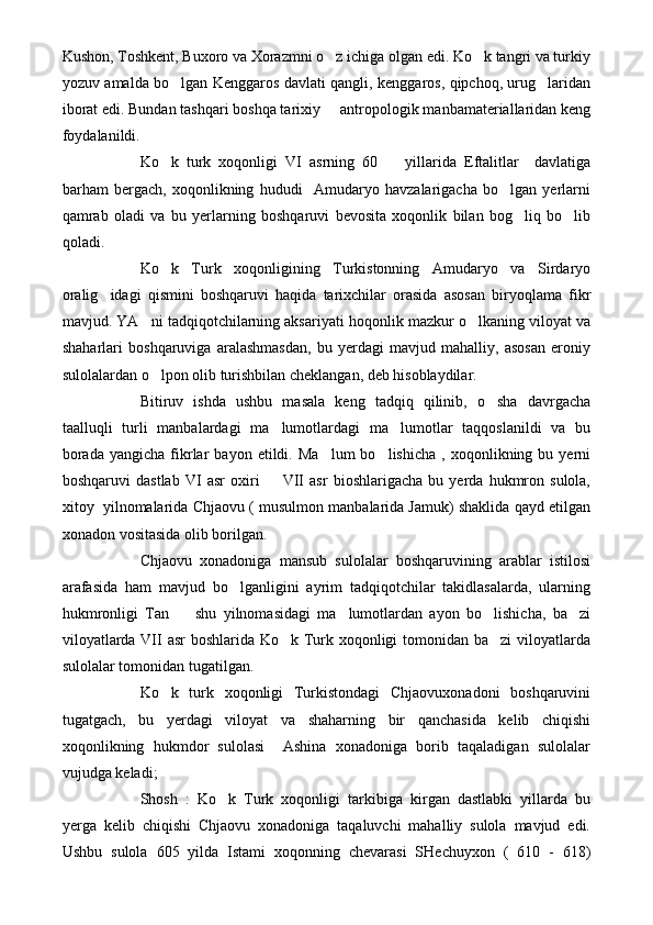 Kushon, Toshkent, Buxoro va Xorazmni o z ichiga olgan edi. Ko k tangri va turkiy 
yozuv amalda bo lgan Kenggaros davlati qangli, kenggaros, qipchoq, urug laridan	
 
iborat edi. Bundan tashqari boshqa tarixiy   antropologik manbamateriallaridan keng	

foydalanildi.
Ko k   turk   xoqonligi   VI   asrning   60     yillarida   Eftalitlar     davlatiga	
 
barham   bergach,   xoqonlikning   hududi     Amudaryo   havzalarigacha   bo lgan   yerlarni	

qamrab   oladi   va   bu   yerlarning   boshqaruvi   bevosita   xoqonlik   bilan   bog liq   bo lib	
 
qoladi.
Ko k   Turk   xoqonligining   Turkistonning   Amudaryo   va   Sirdaryo	

oralig idagi   qismini   boshqaruvi   haqida   tarixchilar   orasida   asosan   biryoqlama   fikr	

mavjud. YA ni tadqiqotchilarning aksariyati hoqonlik mazkur o lkaning viloyat va	
 
shaharlari   boshqaruviga   aralashmasdan,   bu   yerdagi   mavjud   mahalliy,   asosan   eroniy
sulolalardan o lpon olib turishbilan cheklangan, deb hisoblaydilar.

Bitiruv   ishda   ushbu   masala   keng   tadqiq   qilinib,   o sha   davrgacha	

taalluqli   turli   manbalardagi   ma lumotlardagi   ma lumotlar   taqqoslanildi   va   bu	
 
borada   yangicha   fikrlar   bayon   etildi.  Ma lum   bo lishicha   ,   xoqonlikning  bu   yerni	
 
boshqaruvi   dastlab   VI   asr   oxiri     VII   asr   bioshlarigacha   bu   yerda   hukmron   sulola,	

xitoy  yilnomalarida Chjaovu ( musulmon manbalarida Jamuk) shaklida qayd etilgan
xonadon vositasida olib borilgan.
Chjaovu   xonadoniga   mansub   sulolalar   boshqaruvining   arablar   istilosi
arafasida   ham   mavjud   bo lganligini   ayrim   tadqiqotchilar   takidlasalarda,   ularning	

hukmronligi   Tan     shu   yilnomasidagi   ma lumotlardan   ayon   bo lishicha,   ba zi	
   
viloyatlarda VII asr  boshlarida Ko k Turk xoqonligi  tomonidan ba zi  viloyatlarda	
 
sulolalar tomonidan tugatilgan.
Ko k   turk   xoqonligi   Turkistondagi   Chjaovuxonadoni   boshqaruvini	

tugatgach,   bu   yerdagi   viloyat   va   shaharning   bir   qanchasida   kelib   chiqishi
xoqonlikning   hukmdor   sulolasi     Ashina   xonadoniga   borib   taqaladigan   sulolalar
vujudga keladi;
Shosh   :   Ko k   Turk   xoqonligi   tarkibiga   kirgan   dastlabki   yillarda   bu	

yerga   kelib   chiqishi   Chjaovu   xonadoniga   taqaluvchi   mahalliy   sulola   mavjud   edi.
Ushbu   sulola   605   yilda   Istami   xoqonning   chevarasi   SHechuyxon   (   610   -   618) 