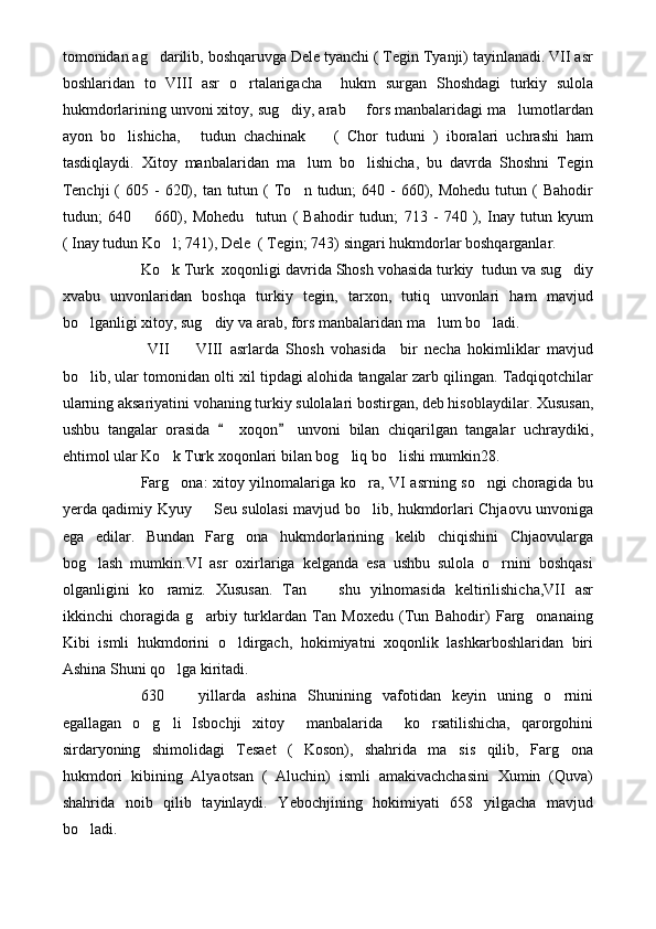 tomonidan ag darilib, boshqaruvga Dele tyanchi ( Tegin Tyanji) tayinlanadi. VII asr
boshlaridan   to   VIII   asr   o rtalarigacha     hukm   surgan   Shoshdagi   turkiy   sulola	

hukmdorlarining unvoni xitoy, sug diy, arab   fors manbalaridagi ma lumotlardan	
  
ayon   bo lishicha,   tudun   chachinak     (   Chor   tuduni   )   iboralari   uchrashi   ham	
  
tasdiqlaydi.   Xitoy   manbalaridan   ma lum   bo lishicha,   bu   davrda   Shoshni   Tegin	
 
Tenchji   (  605  -  620),  tan tutun  (  To n  tudun;  640  -  660),  Mohedu  tutun (  Bahodir

tudun;   640     660),   Mohedu     tutun   (   Bahodir   tudun;   713   -   740   ),   Inay   tutun   kyum	

( Inay tudun Ko l; 741), Dele  ( Tegin; 743) singari hukmdorlar boshqarganlar.	

Ko k Turk  xoqonligi davrida Shosh vohasida turkiy  tudun va sug diy
 
xvabu   unvonlaridan   boshqa   turkiy   tegin,   tarxon,   tutiq   unvonlari   ham   mavjud
bo lganligi xitoy, sug diy va arab, fors manbalaridan ma lum bo ladi.	
   
  VII     VIII   asrlarda   Shosh   vohasida     bir   necha   hokimliklar   mavjud	

bo lib, ular tomonidan olti xil tipdagi alohida tangalar zarb qilingan. Tadqiqotchilar	

ularning aksariyatini vohaning turkiy sulolalari bostirgan, deb hisoblaydilar. Xususan,
ushbu   tangalar   orasida     xoqon   unvoni   bilan   chiqarilgan   tangalar   uchraydiki,	
 
ehtimol ular Ko k Turk xoqonlari bilan bog liq bo lishi mumkin28.	
  
Farg ona: xitoy yilnomalariga ko ra, VI asrning so ngi choragida bu
  
yerda qadimiy Kyuy   Seu sulolasi mavjud bo lib, hukmdorlari Chjaovu unvoniga	
 
ega   edilar.   Bundan   Farg ona   hukmdorlarining   kelib   chiqishini   Chjaovularga	

bog lash   mumkin.VI   asr   oxirlariga   kelganda   esa   ushbu   sulola   o rnini   boshqasi	
 
olganligini   ko ramiz.   Xususan.   Tan     shu   yilnomasida   keltirilishicha,VII   asr	
 
ikkinchi   choragida   g arbiy   turklardan   Tan   Moxedu   (Tun   Bahodir)   Farg onanaing	
 
Kibi   ismli   hukmdorini   o ldirgach,   hokimiyatni   xoqonlik   lashkarboshlaridan   biri	

Ashina Shuni qo lga kiritadi.	

630     yillarda   ashina   Shunining   vafotidan   keyin   uning   o rnini
 
egallagan   o g li   Isbochji   xitoy     manbalarida     ko rsatilishicha,   qarorgohini	
  
sirdaryoning   shimolidagi   Tesaet   (   Koson),   shahrida   ma sis   qilib,   Farg ona	
 
hukmdori   kibining   Alyaotsan   (   Aluchin)   ismli   amakivachchasini   Xumin   (Quva)
shahrida   noib   qilib   tayinlaydi.   Yebochjining   hokimiyati   658   yilgacha   mavjud
bo ladi.	
 