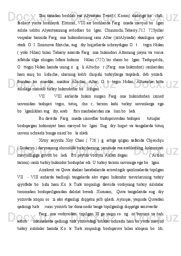 Shu sanadan   boshlab  esa  Alyoatsan  Tesoit   (  Koson)   shahriga ko chib,
faoliayt yurita boshlaydi. Ehtimol, VIII asr boshlarida Farg onada mavjud bo lgan	
 
sulola   ushbu   Alyaotsanning   avlodlari   bo lgan.   Chunonchi,Tabariy,712 723yillar	
 
voqealar   baxsida   Farg ona   hukmdorining   ismi   Altar   (xitAlyoada)   ekanligini   qayt	

etadi. O. I. Smirnova fikricha, sug diy hujjatlarda uchraydigan O t   tegin Nidan	
  
(   yoki   Nilan)   bilan   Tabariy   asarida   Farg ona   hukmdori   Altarning   jiayni   va   vorisi	

sifatida   tilga   olingan   Isfara   hokimi       Nilan   (722)   bir   shaxs   bo lgan.   Tadqiqotchi,	

O ttegin  Nidan  hamda  uning  o g li   Altucho r   (Farg ona  hukmdori)   ismlaridan	
    
ham   aniq   bo lishicha,   ularning   kelib   chiqishi   turkiylarga   taqaladi,   deb   yozadi.	

Bundan   ko rinadiki,   mazkur   Aluchin,   Altar,   O t-   tegin   Nidan,   Altusurlar   bitta	
 
sulolaga mansub turkiy hukmdorlar bo lishgan.	

VII     VIII   asrlarda   hukm   surgan   Farg ona   hukmdorlari   ixined	
 
unvonidan   tashqari   tegin,   tutuq,   cho r,   tarxon   kabi   turkiy   unvonlarga   ega	

bo lganliklari sug diy, arab   fors manbalaridan ma lum bo ladi.	
    
Bu   davrda     Farg onada   ixinedlar   boshqaruvidan   tashqari     tutuqlar	
  
boshqargan   hokimiyat   ham   mavjud   bo lgan.   Sug diy   hujjat   va   tangalarda   tutuq	
 
unvoni uchrashi bunga misol bo la oladi.	

Xitoy   sayyohi   Xoy   Chao   (   726   )   g arbga   qilgan   safarida   Chjenchju	

( Sirdaryo ) daryosining shimolida turkiylarning, janubida esa arablarning  hokimiyati
mavjudligiga guvoh bo ladi.   Bu paytda vodiyni Asilan degan                             ( Arslon	

tarxon) ismli turkiy hukmdor boshqalar edi. U turkiy tarxon unvoniga ega bo lgan.	

Axsikent va Quva shahar  harabalarida arxeologik qazilmalarda topilgan
VII     -   VIII   asrlarda   taalluqli   tangalarda   aks   etgan   hukmdor   tasvirlarining   turkiy
qiyofada   bo lishi   ham   Ko k   Turk   xoqonligi   davrida   vodiyning   turkiy   sulolalar	
 
tomonidan   boshqarilganidan   dalolat   beradi.   Xususan,     Quva   tangalarida   sug diy	

yozuvda   xoqon  so zi   aks   etganligi   diqqatni   jalb   qiladi.  Ayniqsa,   yaqinda   Quvadan	

qadimgi turk   runic yozuvli bir dona nodir tanga topilganligi diqqatga sazovardir.	

Farg ona   vodiysidan    topilgan  30  ga  yaqin  ro zg or   buyumi  va   turli	
  
asbob   uskunalarda qadimgi turk yozuvidagi bitiklar uchrashi ham bu yerda mavjud	

turkiy   sulolalar   hamda   Ko k   Turk   xoqonligi   boshqaruvi   bilan   aloqani   bo lib,	
  