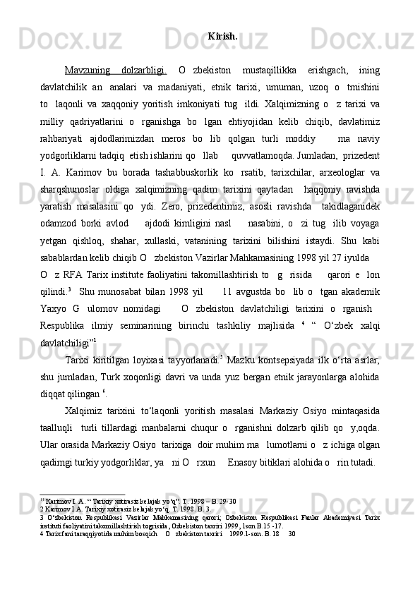 Kirish.
Mavzuning   dolzarbligi.   O zbekiston   mustaqillikka   erishgach,   ining
davlatchilik   an analari   va   madaniyati,   etnik   tarixi,   umuman,   uzoq   o tmishini	
 
to laqonli   va   xaqqoniy   yoritish   imkoniyati   tug ildi.   Xalqimizning   o z   tarixi   va	
  
milliy   qadriyatlarini   o rganishga   bo lgan   ehtiyojidan   kelib   chiqib,   davlatimiz	
 
rahbariyati   ajdodlarimizdan   meros   bo lib   qolgan   turli   moddiy     ma naviy	
  
yodgorliklarni tadqiq  etish ishlarini qo llab   quvvatlamoqda. Jumladan,  prizedent
 
I.   A.   Karimov   bu   borada   tashabbuskorlik   ko rsatib,   tarixchilar,   arxeologlar   va	

sharqshunoslar   oldiga   xalqimizning   qadim   tarixini   qaytadan     haqqoniy   ravishda
yaratish   masalasini   qo ydi.   Zero,   prizedentimiz,   asosli   ravishda     takidlaganidek	

odamzod   borki   avlod     ajdodi   kimligini   nasl     nasabini,   o zi   tug ilib   voyaga
   
yetgan   qishloq,   shahar,   xullaski,   vatanining   tarixini   bilishini   istaydi.   Shu   kabi
sabablardan kelib chiqib O zbekiston Vazirlar Mahkamasining 1998 yil 27 iyulda 	
 
O z   RFA   Tarix   institute   faoliyatini   takomillashtirish   to g risida     qarori   e lon	
    
qilindi. 3
    Shu   munosabat   bilan   1998   yil           11   avgustda   bo lib   o tgan   akademik	
 
Yaxyo   G ulomov   nomidagi     O zbekiston   davlatchiligi   tarixini   o rganish	
    
Respublika   ilmiy   seminarining   birinchi   tashkiliy   majlisidа   4
  “   O‘zbek   xalqi
davlatchiligi” 1
Tarixi   kiritilgan   loyixasi   tayyorlanadi. 5
  Mazku   kontsepsiyada   ilk   o‘rta   asrlar;
shu   jumladan,   Turk   xoqonligi   davri   va   unda   yuz   bergan   etnik   jarayonlarga   alohida
diqqat qilingan  6
.
Xalqimiz   tarixini   to‘laqonli   yoritish   masalasi   Markaziy   Osiyo   mintaqasida
taalluqli     turli   tillardagi   manbalarni   chuqur   o rganishni   dolzarb   qilib   qo y,oqda.	
 
Ular orasida Markaziy Osiyo  tarixiga  doir muhim ma lumotlarni o z ichiga olgan	
 
qadimgi turkiy yodgorliklar, ya ni O rxun   Enasoy bitiklari alohida o rin tutadi.	
   
1 1
 Karimov I. A. “ Tarixiy xotirasiz kelajak yo‘q”. T. 1998 – B. 29-30
2 Karimov I.A. Tarixiy xotirasiz kelajak yo‘q. T. 1998. B. 3.
3   O‘zbekiston   Respublikasi   Vazirlar   Mahkamasining   qarori;   Ozbekiston   Respublikasi   Fanlar   Akademiyasi   Tarix	

instituti faoliyatini takomillashtirish togrisida, Ozbekiston taxriri 1999, 1son B.15 -17.	
    
4 Tarix fani taraqqiyotida muhim bosqich  O zbekiston taxriri  1999.1-son. B. 18   30	
   
  