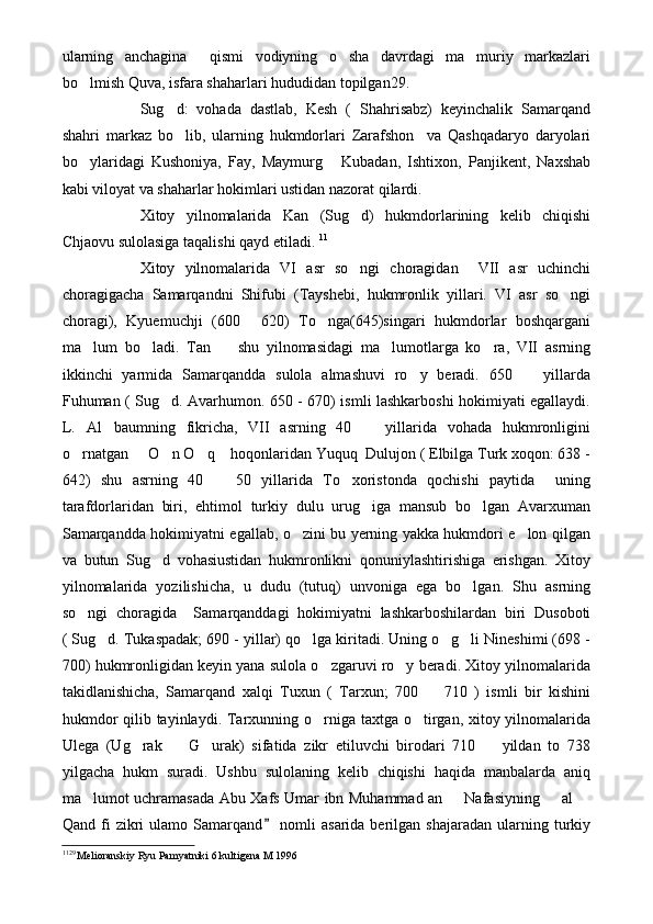 ularning   anchagina     qismi   vodiyning   o sha   davrdagi   ma muriy   markazlari 
bo lmish Quva, isfara shaharlari hududidan topilgan29.	

Sug d:   vohada   dastlab,   Kesh   (   Shahrisabz)   keyinchalik   Samarqand	

shahri   markaz   bo lib,   ularning   hukmdorlari   Zarafshon     va   Qashqadaryo   daryolari

bo ylaridagi   Kushoniya,   Fay,   Maymurg   Kubadan,   Ishtixon,   Panjikent,   Naxshab	
 
kabi viloyat va shaharlar hokimlari ustidan nazorat qilardi.
Xitoy   yilnomalarida   Kan   (Sug d)   hukmdorlarining   kelib   chiqishi	

Chjaovu sulolasiga taqalishi qayd etiladi.  11
Xitoy   yilnomalarida   VI   asr   so ngi   choragidan     VII   asr   uchinchi

choragigacha   Samarqandni   Shifubi   (Tayshebi,   hukmronlik   yillari.   VI   asr   so ngi	

choragi),   Kyuemuchji   (600   620)   To nga(645)singari   hukmdorlar   boshqargani	
 
ma lum   bo ladi.   Tan     shu   yilnomasidagi   ma lumotlarga   ko ra,   VII   asrning	
    
ikkinchi   yarmida   Samarqandda   sulola   almashuvi   ro y   beradi.   650     yillarda	
 
Fuhuman ( Sug d. Avarhumon. 650 - 670) ismli lashkarboshi hokimiyati egallaydi.	

L.   Al baumning   fikricha,   VII   asrning   40     yillarida   vohada   hukmronligini	
 
o rnatgan   O n O q  hoqonlaridan Yuquq  Dulujon ( Elbilga Turk xoqon: 638 -	
    
642)   shu   asrning   40     50   yillarida   To xoristonda   qochishi   paytida     uning	
 
tarafdorlaridan   biri,   ehtimol   turkiy   dulu   urug iga   mansub   bo lgan   Avarxuman	
 
Samarqandda hokimiyatni egallab, o zini bu yerning yakka hukmdori e lon qilgan	
 
va   butun   Sug d   vohasiustidan   hukmronlikni   qonuniylashtirishiga   erishgan.   Xitoy	

yilnomalarida   yozilishicha,   u   dudu   (tutuq)   unvoniga   ega   bo lgan.   Shu   asrning	

so ngi   choragida     Samarqanddagi   hokimiyatni   lashkarboshilardan   biri   Dusoboti	

( Sug d. Tukaspadak; 690 - yillar) qo lga kiritadi. Uning o g li Nineshimi (698 -	
   
700) hukmronligidan keyin yana sulola o zgaruvi ro y beradi. Xitoy yilnomalarida	
 
takidlanishicha,   Samarqand   xalqi   Tuxun   (   Tarxun;   700     710   )   ismli   bir   kishini	

hukmdor  qilib tayinlaydi. Tarxunning o rniga taxtga o tirgan, xitoy yilnomalarida	
 
Ulega   (Ug rak     G urak)   sifatida   zikr   etiluvchi   birodari   710     yildan   to   738	
   
yilgacha   hukm   suradi.   Ushbu   sulolaning   kelib   chiqishi   haqida   manbalarda   aniq
ma lumot uchramasada Abu Xafs Umar ibn Muhammad an   Nafasiyning   al 	
   
Qand  fi   zikri  ulamo  Samarqand   nomli   asarida  berilgan  shajaradan   ularning  turkiy	

11 29 
Melioranskiy Ryu Pamyatniki 6 kultigena M 1996  