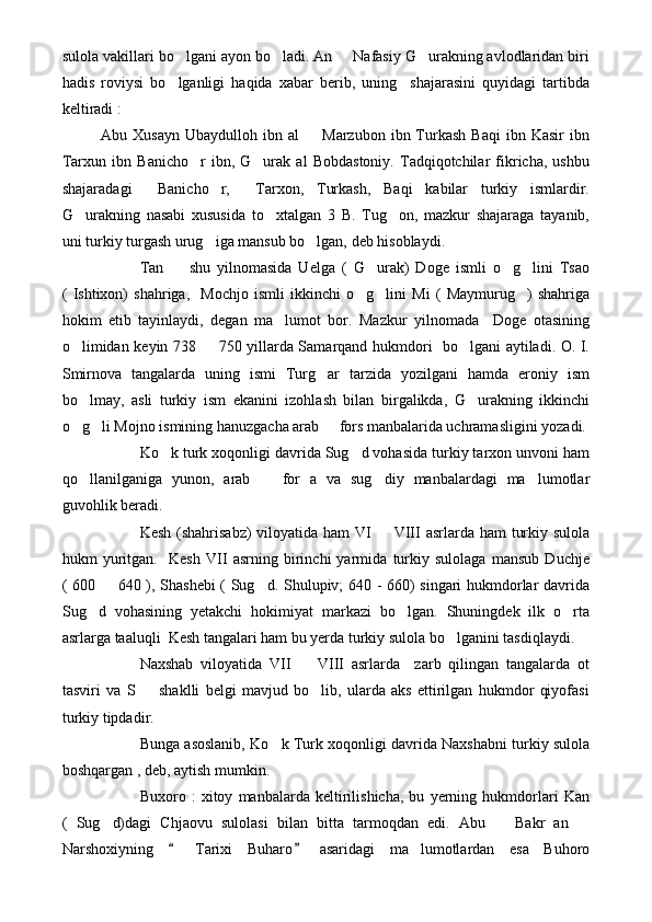 sulola vakillari bo lgani ayon bo ladi. An   Nafasiy G urakning avlodlaridan biri   
hadis   roviysi   bo lganligi   haqida   xabar   berib,   uning     shajarasini   quyidagi   tartibda

keltiradi :
Abu  Xusayn   Ubaydulloh  ibn  al     Marzubon  ibn  Turkash   Baqi  ibn  Kasir  ibn	

Tarxun   ibn   Banicho r   ibn,   G urak   al   Bobdastoniy.   Tadqiqotchilar   fikricha,   ushbu	
 
shajaradagi     Banicho r,     Tarxon,   Turkash,   Baqi   kabilar   turkiy   ismlardir.	

G urakning   nasabi   xususida   to xtalgan   3   B.   Tug on,   mazkur   shajaraga   tayanib,	
  
uni turkiy turgash urug iga mansub bo lgan, deb hisoblaydi.	
 
Tan     shu   yilnomasida   Uelga   (   G urak)   Doge   ismli   o g lini   Tsao	
   
(   Ishtixon)   shahriga,     Mochjo   ismli   ikkinchi   o g lini   Mi   (   Maymurug )   shahriga	
  
hokim   etib   tayinlaydi,   degan   ma lumot   bor.   Mazkur   yilnomada     Doge   otasining	

o limidan keyin 738   750 yillarda Samarqand hukmdori   bo lgani aytiladi. O. I.	
  
Smirnova   tangalarda   uning   ismi   Turg ar   tarzida   yozilgani   hamda   eroniy   ism	

bo lmay,   asli   turkiy   ism   ekanini   izohlash   bilan   birgalikda,   G urakning   ikkinchi	
 
o g li Mojno ismining hanuzgacha arab   fors manbalarida uchramasligini yozadi.
  
Ko k turk xoqonligi davrida Sug d vohasida turkiy tarxon unvoni ham	
 
qo llanilganiga   yunon,   arab     for   a   va   sug diy   manbalardagi   ma lumotlar	
   
guvohlik beradi.
Kesh (shahrisabz)  viloyatida ham  VI    VIII  asrlarda ham  turkiy sulola	

hukm   yuritgan.     Kesh   VII   asrning   birinchi   yarmida   turkiy   sulolaga   mansub   Duchje
( 600   640 ), Shashebi  ( Sug d. Shulupiv; 640 - 660) singari hukmdorlar davrida	
 
Sug d   vohasining   yetakchi   hokimiyat   markazi   bo lgan.   Shuningdek   ilk   o rta	
  
asrlarga taaluqli  Kesh tangalari ham bu yerda turkiy sulola bo lganini tasdiqlaydi.	

Naxshab   viloyatida   VII     VIII   asrlarda     zarb   qilingan   tangalarda   ot	

tasviri   va   S     shaklli   belgi   mavjud   bo lib,   ularda   aks   ettirilgan   hukmdor   qiyofasi	
 
turkiy tipdadir.
Bunga asoslanib, Ko k Turk xoqonligi davrida Naxshabni turkiy sulola	

boshqargan , deb, aytish mumkin.
Buxoro   :   xitoy   manbalarda   keltirilishicha,   bu   yerning   hukmdorlari   Kan
(   Sug d)dagi   Chjaovu   sulolasi   bilan   bitta   tarmoqdan   edi.   Abu     Bakr   an  	
  
Narshoxiyning     Tarixi   Buharo   asaridagi   ma lumotlardan   esa   Buhoro	
 	 