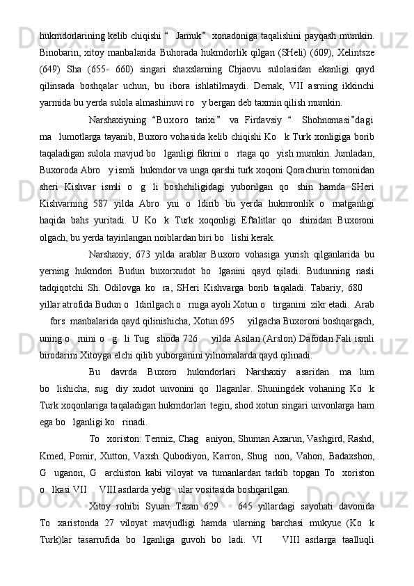 hukmdorlarining kelib chiqishi   Jamuk  xonadoniga taqalishini payqash mumkin. 
Binobarin,   xitoy   manbalarida   Buhorada   hukmdorlik   qilgan   (SHeli)   (609),   Xelintsze
(649)   Sha   (655-   660)   singari   shaxslarning   Chjaovu   sulolasidan   ekanligi   qayd
qilinsada   boshqalar   uchun,   bu   ibora   ishlatilmaydi.   Demak,   VII   asrning   ikkinchi
yarmida bu yerda sulola almashinuvi ro y bergan deb taxmin qilish mumkin.	

Narshaxiyning   B u xoro   tarixi   va   Firdavsiy     Shohnomasi d a gi	
   
ma lumotlarga tayanib, Buxoro vohasida kelib chiqishi Ko k Turk xonligiga borib	
 
taqaladigan sulola mavjud bo lganligi fikrini o rtaga qo yish mumkin. Jumladan,	
  
Buxoroda Abro y ismli  hukmdor va unga qarshi turk xoqoni Qorachurin tomonidan	

sheri   Kishvar   ismli   o g li   boshchiligidagi   yuborilgan   qo shin   hamda   SHeri	
  
Kishvarning   587   yilda   Abro yni   o ldirib   bu   yerda   hukmronlik   o rnatganligi	
  
haqida   bahs   yuritadi.   U   Ko k   Turk   xoqonligi   Eftalitlar   qo shinidan   Buxoroni
 
olgach, bu yerda tayinlangan noiblardan biri bo lishi kerak.	

Narshaxiy,   673   yilda   arablar   Buxoro   vohasiga   yurish   qilganlarida   bu
yerning   hukmdori   Budun   buxorxudot   bo lganini   qayd   qiladi.   Budunning   nasli	

tadqiqotchi   Sh.   Odilovga   ko ra,   SHeri   Kishvarga   borib   taqaladi.   Tabariy,   680  	
 
yillar atrofida Budun o ldirilgach o rniga ayoli Xotun o tirganini  zikr etadi.  Arab	
  
 fors  manbalarida qayd qilinishicha, Xotun 695   yilgacha Buxoroni boshqargach,	
 
uning o rnini o g li Tug shoda 726   yilda Asilan (Arslon) Dafodan Fali ismli	
    
birodarini Xitoyga elchi qilib yuborganini yilnomalarda qayd qilinadi.
Bu   davrda   Buxoro   hukmdorlari   Narshaxiy   asaridan   ma lum	

bo lishicha,   sug diy   xudot   unvonini   qo llaganlar.   Shuningdek   vohaning   Ko k	
   
Turk xoqonlariga taqaladigan hukmdorlari tegin, shod xotun singari unvonlarga ham
ega bo lganligi ko rinadi.	
 
To xoriston: Termiz, Chag aniyon, Shuman Axarun, Vashgird, Rashd,	
 
Kmed,   Pomir,   Xutton,   Vaxsh   Qubodiyon,   Karron,   Shug non,   Vahon,   Badaxshon,	

G uganon,   G archiston   kabi   viloyat   va   tumanlardan   tarkib   topgan   To xoriston	
  
o lkasi VII   VIII asrlarda yebg ular vositasida boshqarilgan.
  
Xitoy   rohibi   Syuan   Tszan   629     645   yillardagi   sayohati   davonida	

To xaristonda   27   viloyat   mavjudligi   hamda   ularning   barchasi   mukyue   (Ko k	
 
Turk)lar   tasarrufida   bo lganliga   guvoh   bo ladi.   VI     VIII   asrlarga   taalluqli	
   