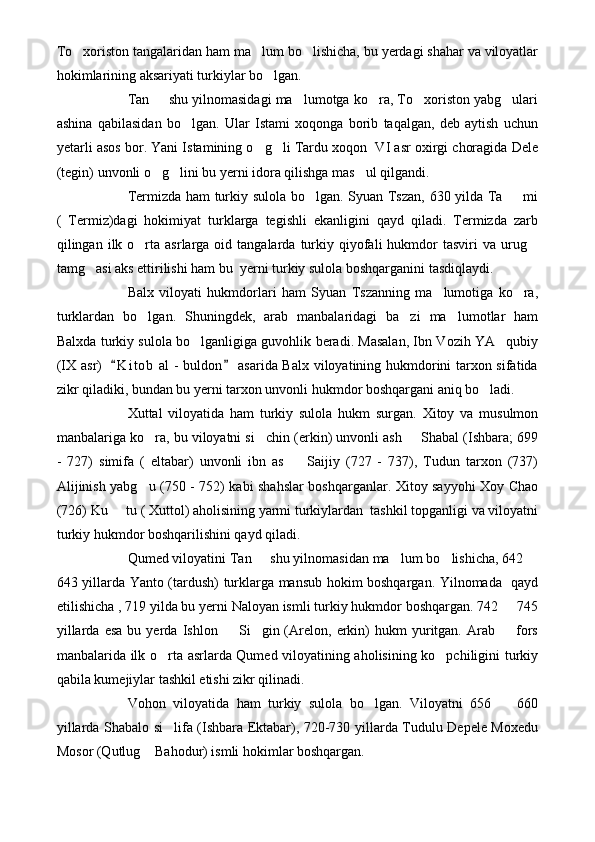 To xoriston tangalaridan ham ma lum bo lishicha, bu yerdagi shahar va viloyatlar  
hokimlarining aksariyati turkiylar bo lgan. 	

Tan   shu yilnomasidagi ma lumotga ko ra, To xoriston yabg ulari	
    
ashina   qabilasidan   bo lgan.   Ular   Istami   xoqonga   borib   taqalgan,   deb   aytish   uchun	

yetarli asos bor. Yani Istamining o g li Tardu xoqon  VI asr oxirgi choragida Dele	
 
(tegin) unvonli o g lini bu yerni idora qilishga mas ul qilgandi.	
  
Termizda ham turkiy sulola bo lgan. Syuan Tszan, 630 yilda Ta   mi	
 
(   Termiz)dagi   hokimiyat   turklarga   tegishli   ekanligini   qayd   qiladi.   Termizda   zarb
qilingan  ilk  o rta  asrlarga  oid  tangalarda  turkiy  qiyofali  hukmdor   tasviri   va  urug	
 
tamg asi aks ettirilishi ham bu  yerni turkiy sulola boshqarganini tasdiqlaydi.	

Balx   viloyati   hukmdorlari   ham   Syuan   Tszanning   ma lumotiga   ko ra,	
 
turklardan   bo lgan.   Shuningdek,   arab   manbalaridagi   ba zi   ma lumotlar   ham	
  
Balxda turkiy sulola bo lganligiga guvohlik beradi. Masalan, Ibn Vozih YA qubiy	
 
(IX asr)    K i t ob  al - buldon  asarida Balx viloyatining hukmdorini tarxon sifatida	
 
zikr qiladiki, bundan bu yerni tarxon unvonli hukmdor boshqargani aniq bo ladi.	

Xuttal   viloyatida   ham   turkiy   sulola   hukm   surgan.   Xitoy   va   musulmon
manbalariga ko ra, bu viloyatni si chin (erkin) unvonli ash   Shabal (Ishbara; 699	
  
-   727)   simifa   (   eltabar)   unvonli   ibn   as     Saijiy   (727   -   737),   Tudun   tarxon   (737)	

Alijinish yabg u (750 - 752) kabi shahslar boshqarganlar. Xitoy sayyohi Xoy Chao	

(726) Ku   tu ( Xuttol) aholisining yarmi turkiylardan  tashkil topganligi va viloyatni	

turkiy hukmdor boshqarilishini qayd qiladi.    
Qumed viloyatini Tan   shu yilnomasidan ma lum bo lishicha, 642 	
   
643 yillarda Yanto (tardush) turklarga mansub hokim boshqargan. Yilnomada   qayd
etilishicha , 719 yilda bu yerni Naloyan ismli turkiy hukmdor boshqargan. 742   745	

yillarda   esa   bu   yerda  Ishlon     Si gin  (Arelon,  erkin)   hukm   yuritgan.  Arab     fors	
  
manbalarida ilk o rta asrlarda Qumed viloyatining aholisining ko pchiligini turkiy	
 
qabila kumejiylar tashkil etishi zikr qilinadi.
Vohon   viloyatida   ham   turkiy   sulola   bo lgan.   Viloyatni   656     660	
 
yillarda Shabalo si lifa (Ishbara Ektabar), 720-730 yillarda Tudulu Depele Moxedu	

Mosor (Qutlug  Bahodur) ismli hokimlar boshqargan.	
 