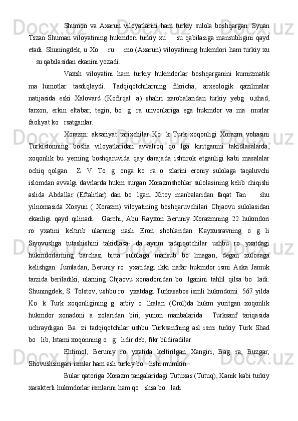 Shumon   va   Axarun   viloyatlarini   ham   turkiy   sulola   boshqargan.   Syuan
Tszan   Shuman   viloyatining   hukmdori   turkiy   xu     su   qabilasiga   mansubligini   qayd
etadi. Shuningdek, u Xo   ru   mo (Axarun) viloyatining hukmdori ham turkiy xu	
 
 su qabilasidan ekanini yozadi.	

Vaxsh   viloyatini   ham   turkiy   hukmdorlar   boshqarganini   kumizmatik
ma lumotlar   tasdiqlaydi.   Tadqiqotchilarning   fikricha,   arxeologik   qazilmalar	

natijasida   eski   Xalovard   (Kofirqal a)   shahri   xarobalaridan   turkiy   yebg u,shad,	
 
tarxon,   erkin   eltabar,   tegin,   bo g ra   unvonlariga   ega   hukmdor   va   ma murlar	
  
faoliyat ko rsatganlar.	

Xorazm:   aksariyat   tarixchilar   Ko k   Turk   xoqonligi   Xorazm   vohasini	

Turkistonning   bosha   viloyatlaridan   avvalroq   qo lga   kiritganini   takidlasalarda,	

xoqonlik   bu   yerning   boshqaruvida   qay   darajada   ishtirok   etganligi   kabi   masalalar
ochiq   qolgan.     Z.   V.   To g onga   ko ra   o zlarini   eroniy   sulolaga   taqaluvchi	
   
islomdan   avvalgi   davrlarda   hukm   surgan   Xorazmshohlar   sulolasining   kelib   chiqishi
aslida   Abdallar   (Eftalitlar)   dan   bo lgan.   Xitoy   manbalaridan   faqat   Tan     shu	
 
yilnomasida   Xosyun   (   Xorazm)   viloyatining   boshqaruvchilari   Chjaovu   sulolasidan
ekanligi   qayd   qilinadi.     Garchi,   Abu   Rayxon   Beruniy   Xorazmning   22   hukmdori
ro yxatini   keltirib   ularning   nasli   Eron   shohlaridan   Kayxusravning   o g li	
  
Siyovushga   tutashishini   takidlasa-   da   ayrim   tadqiqotchilar   ushbu   ro yxatdagi	

hukmdorlarning   barchasi   bitta   sulolaga   mansub   bo lmagan,   degan   xulosaga	

kelishgan.   Jumladan,   Beruniy   ro yxatidagi   ikki   nafar   hukmdor   ismi   Aska   Jamuk	

tarzida   beriladiki,   ularning   Chjaovu   xonadonidan   bo lganini   tahlil   qilsa   bo ladi.	
 
Shuningdek, S. Tolstov, ushbu ro yxatdagi Turkasabos ismli hukmdorni   567 yilda	

Ko k   Turk   xoqonligining   g arbiy   o lkalari   (Orol)da   hukm   yuritgan   xoqonlik	
  
hukmdor   xonadoni   a zolaridan   biri,   yunon   manbalarida     Turksanf   tariqasida	

uchraydigan.   Ba zi   tadqiqotchilar   ushbu   Turksanfning   asl   ismi   turkiy   Turk   Shad	

bo lib, Istami xoqonning o g lidir deb, fikr bildiradilar.	
  
Ehtimol,   Beruniy   ro yxatida   keltirilgan   Xangiri,   Bag ra,   Buzgar,	
 
Shovushsingari ismlar ham asli turkiy bo lishi mumkin.	

Bular qatoriga Xorazm tangalaridagi Tutuxas (Tutuq), Kanik kabi turkiy
xarakterli hukmdorlar ismlarini ham qo shsa bo ladi. 
  