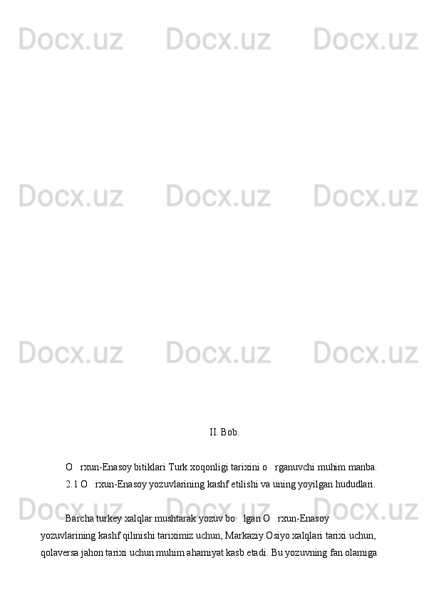        
                                                        
II. Bob.
O rxun-Enasoy bitiklari Turk xoqonligi tarixini o rganuvchi muhim manba. 
2.1 O rxun-Enasoy yozuvlarining kashf etilishi va uning yoyilgan hududlari.	

Barcha turkey xalqlar mushtarak yozuv bo lgan O rxun-Enasoy 	
 
yozuvlarining kashf qilinishi tariximiz uchun, Markaziy Osiyo xalqlari tarixi uchun, 
qolaversa jahon tarixi uchun muhim ahamiyat kasb etadi. Bu yozuvning fan olamiga  