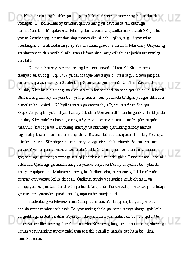 tanitiluvi 18 asrning boshlariga to g ri keladi. Asosan, eramizning 7-9 asrlarida  
yozilgan  O rxun-Enasoy bitiklari qariyb ming yil davomida fan olamiga  	

no malum bo lib qolaverdi. Ming yillar davomida ajdodlarimiz qullab kelgan bu 	
 
yozuv 9 asrda uyg ur turklarining money dinini qabul qilib, sug d yozuviga 	
 
asoslangan o z alifbolarini joriy etishi, shuningdek 7-8 asrlarda Markaziy Osiyoning	

arablar tomonidan bosib olinib, arab alifbosining joriy etilishi natijasida tanazzulga 
yuz tutdi. 
O rxun-Enasoy  yozuvlarining topilishi shved ofitseri F.I.Stranenberg 	

faoliyati bilan bog liq. 1709 yilda Rossiya-Shvetsiya o rtasidagi Poltova jangida 	
 
ruslar quliga asir tushgan Stralenburg Sibirga surgun qilindi. U 13 yil davomida 
janubiy Sibir hududlaridagi xalqlar hayoti bilan tanishdi va tadqiqot ishlari olib bordi.
Stralenburg Enasoy daryosi bo yidagi noma lum yozuvda bitilgan yodgorliklardan 	
 
nusxalar ko chirdi. 1722 yilda vataniga qaytgach, u Pyotr, tarafidan Sibirga 	

ekspeditsiya qilib yuborilgan fransiyalik olim Messermidt bilan birgalikda 1730 yilda
janubiy Sibir xalqlari hayoti, etnografiyasi va u erdagi nama lum bitiglar haqida 	

mashhur  E v r opa  va Osiyoning sharqiy va shimoliy qismining tarixiy hamda 	

jug rofiy tasviri  asarini nashr qildirdi. Bu asar bilan tanishgach G arbiy Yevropa 	
  
olimlari orasida Sibirdagi no malum yozuvga qiziqish kuchaydi. Bu no malum 	
 
yozuv Yevropaga run yozuvi deb atala boshladi. Uning run deb atalishiga sabab 
got(qadimgi german) yozuviga tashqi jihatdan o xshashligidir. Runa-sir ma nosini 	
 
bildiradi. Qadimgi germanlarning bu yozuvi Reyn va Dunay daryolari bo ylarida 	

ko p tarqalgan edi. Mutaxasislarning ta kidlashicha, eramizning II-III asrlarida 	
 
german-run yozuvi kelib chiqqan. Qadimgi turkiy yozuvning kelib chiqishi va 
taraqqiyoti esa, undan olis davrlarga borib tarqaladi. Turkiy xalqlar yozuvi g arbdagi	

german-run yozuvlari paydo bo lgunga qadar mavjud edi.	

Stadenburg va Meyesershmidtning asari bosilib chiqqach, bu yangi yozuv 
haqida munozaralar boshlandi. Bu yozuvning shakliga qarab slavyanlarga, goh kelt 
va greklarga nisbat berdilar. Ayniqsa, slavyan nazaryasi hukmron bo lib qoldi/ bu 	

nazariya tarafdorlarining fikricha, turkiylar Sibirining turg un aholisi emas, shuning 	

uchun yozuvlarning turkey xalqlarga tegishli ekanligi haqida gap ham bo lishi 	

mumkin emas.  