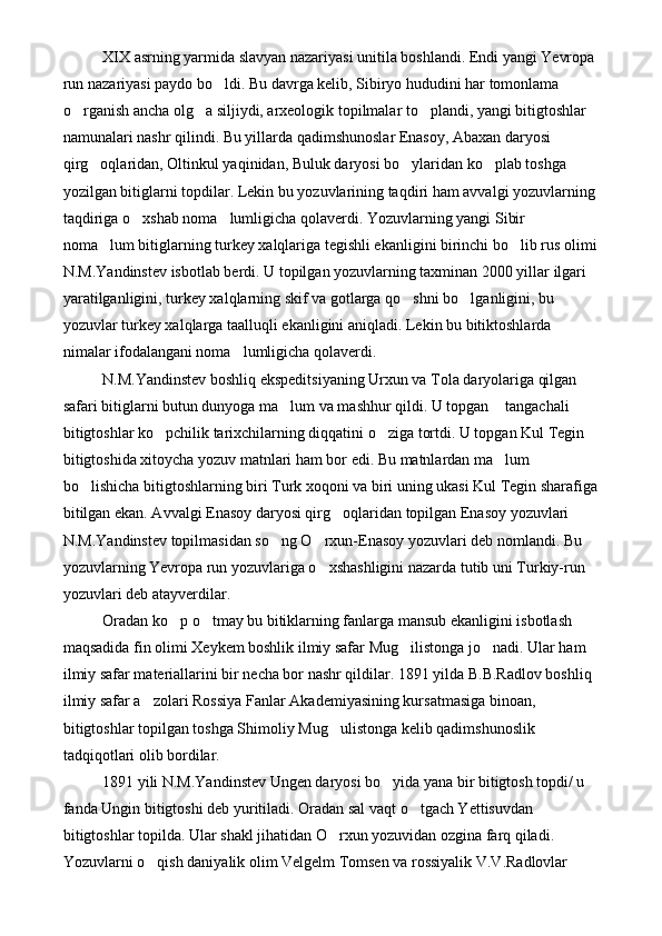 XIX asrning yarmida slavyan nazariyasi unitila boshlandi. Endi yangi Yevropa 
run nazariyasi paydo bo ldi. Bu davrga kelib, Sibiryo hududini har tomonlama 
o rganish ancha olg a siljiydi, arxeologik topilmalar to plandi, yangi bitigtoshlar 	
  
namunalari nashr qilindi. Bu yillarda qadimshunoslar Enasoy, Abaxan daryosi 
qirg oqlaridan, Oltinkul yaqinidan, Buluk daryosi bo ylaridan ko plab toshga 	
  
yozilgan bitiglarni topdilar. Lekin bu yozuvlarining taqdiri ham avvalgi yozuvlarning 
taqdiriga o xshab noma lumligicha qolaverdi. Yozuvlarning yangi Sibir 	
 
noma lum bitiglarning turkey xalqlariga tegishli ekanligini birinchi bo lib rus olimi	
 
N.M.Yandinstev isbotlab berdi. U topilgan yozuvlarning taxminan 2000 yillar ilgari 
yaratilganligini, turkey xalqlarning skif va gotlarga qo shni bo lganligini, bu 	
 
yozuvlar turkey xalqlarga taalluqli ekanligini aniqladi. Lekin bu bitiktoshlarda 
nimalar ifodalangani noma lumligicha qolaverdi. 	

N.M.Yandinstev boshliq ekspeditsiyaning Urxun va Tola daryolariga qilgan 
safari bitiglarni butun dunyoga ma lum va mashhur qildi. U topgan  tangachali  	
  
bitigtoshlar ko pchilik tarixchilarning diqqatini o ziga tortdi. U topgan Kul Tegin 	
 
bitigtoshida xitoycha yozuv matnlari ham bor edi. Bu matnlardan ma lum 	

bo lishicha bitigtoshlarning biri Turk xoqoni va biri uning ukasi Kul Tegin sharafiga	

bitilgan ekan. Avvalgi Enasoy daryosi qirg oqlaridan topilgan Enasoy yozuvlari 	

N.M.Yandinstev topilmasidan so ng O rxun-Enasoy yozuvlari deb nomlandi. Bu 	
 
yozuvlarning Yevropa run yozuvlariga o xshashligini nazarda tutib uni Turkiy-run 	

yozuvlari deb atayverdilar.
Oradan ko p o tmay bu bitiklarning fanlarga mansub ekanligini isbotlash 	
 
maqsadida fin olimi Xeykem boshlik ilmiy safar Mug ilistonga jo nadi. Ular ham 	
 
ilmiy safar materiallarini bir necha bor nashr qildilar. 1891 yilda B.B.Radlov boshliq 
ilmiy safar a zolari Rossiya Fanlar Akademiyasining kursatmasiga binoan, 	

bitigtoshlar topilgan toshga Shimoliy Mug ulistonga kelib qadimshunoslik 	

tadqiqotlari olib bordilar.
1891 yili N.M.Yandinstev Ungen daryosi bo yida yana bir bitigtosh topdi/ u 	

fanda Ungin bitigtoshi deb yuritiladi. Oradan sal vaqt o tgach Yettisuvdan 	

bitigtoshlar topilda. Ular shakl jihatidan O rxun yozuvidan ozgina farq qiladi. 	

Yozuvlarni o qish daniyalik olim Velgelm Tomsen va rossiyalik V.V.Radlovlar 	
 