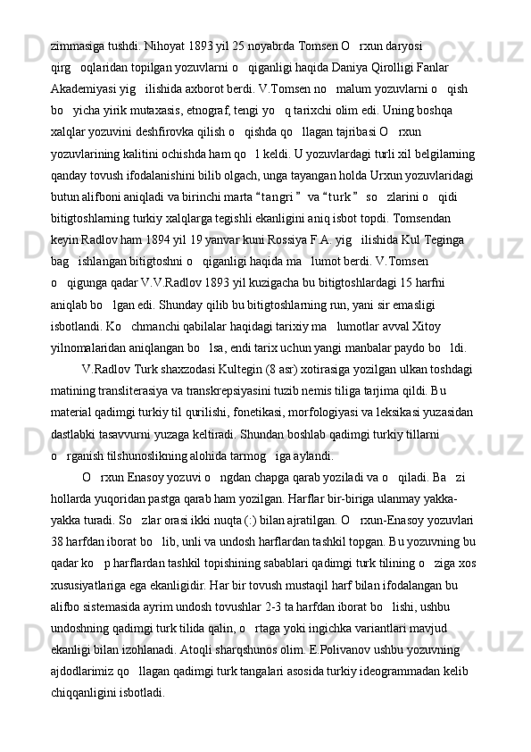 zimmasiga tushdi. Nihoyat 1893 yil 25 noyabrda Tomsen O rxun daryosi 
qirg oqlaridan topilgan yozuvlarni o qiganligi haqida Daniya Qirolligi Fanlar 	
 
Akademiyasi yig ilishida axborot berdi. V.Tomsen no malum yozuvlarni o qish 	
  
bo yicha yirik mutaxasis, etnograf, tengi yo q tarixchi olim edi. Uning boshqa 	
 
xalqlar yozuvini deshfirovka qilish o qishda qo llagan tajribasi O rxun 	
  
yozuvlarining kalitini ochishda ham qo l keldi. U yozuvlardagi turli xil belgilarning 	

qanday tovush ifodalanishini bilib olgach, unga tayangan holda Urxun yozuvlaridagi 
butun alifboni aniqladi va birinchi marta  t a ngri  va  t u r k  so zlarini o qidi 	
   	 
bitigtoshlarning turkiy xalqlarga tegishli ekanligini aniq isbot topdi. Tomsendan 
keyin Radlov ham 1894 yil 19 yanvar kuni Rossiya F.A. yig ilishida Kul Teginga 	

bag ishlangan bitigtoshni o qiganligi haqida ma lumot berdi. V.Tomsen 	
  
o qigunga qadar V.V.Radlov 1893 yil kuzigacha bu bitigtoshlardagi 15 harfni 	

aniqlab bo lgan edi. Shunday qilib bu bitigtoshlarning run, yani sir emasligi 	

isbotlandi. Ko chmanchi qabilalar haqidagi tarixiy ma lumotlar avval Xitoy 	
 
yilnomalaridan aniqlangan bo lsa, endi tarix uchun yangi manbalar paydo bo ldi.	
 
V.Radlov Turk shaxzodasi Kultegin (8 asr) xotirasiga yozilgan ulkan toshdagi 
matining transliterasiya va transkrepsiyasini tuzib nemis tiliga tarjima qildi. Bu 
material qadimgi turkiy til qurilishi, fonetikasi, morfologiyasi va leksikasi yuzasidan 
dastlabki tasavvurni yuzaga keltiradi. Shundan boshlab qadimgi turkiy tillarni 
o rganish tilshunoslikning alohida tarmog iga aylandi.	
 
O rxun Enasoy yozuvi o ngdan chapga qarab yoziladi va o qiladi. Ba zi 	
   
hollarda yuqoridan pastga qarab ham yozilgan. Harflar bir-biriga ulanmay yakka-
yakka turadi. So zlar orasi ikki nuqta (:) bilan ajratilgan. O rxun-Enasoy yozuvlari 	
 
38 harfdan iborat bo lib, unli va undosh harflardan tashkil topgan. Bu yozuvning bu 	

qadar ko p harflardan tashkil topishining sabablari qadimgi turk tilining o ziga xos 	
 
xususiyatlariga ega ekanligidir. Har bir tovush mustaqil harf bilan ifodalangan bu 
alifbo sistemasida ayrim undosh tovushlar 2-3 ta harfdan iborat bo lishi, ushbu 	

undoshning qadimgi turk tilida qalin, o rtaga yoki ingichka variantlari mavjud 	

ekanligi bilan izohlanadi. Atoqli sharqshunos olim. E.Polivanov ushbu yozuvning 
ajdodlarimiz qo llagan qadimgi turk tangalari asosida turkiy ideogrammadan kelib 	

chiqqanligini isbotladi. 