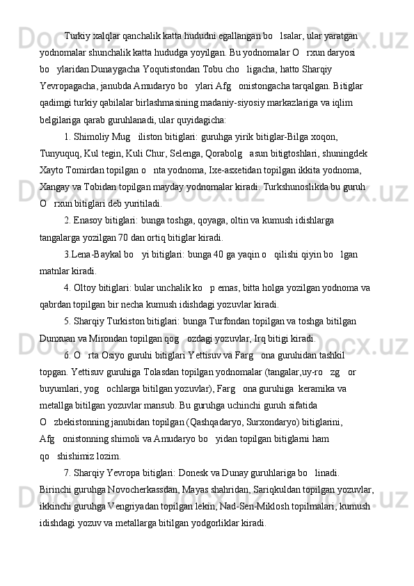 Turkiy xalqlar qanchalik katta hududni egallangan bo lsalar, ular yaratgan 
yodnomalar shunchalik katta hududga yoyilgan. Bu yodnomalar O rxun daryosi 	

bo ylaridan Dunaygacha Yoqutistondan Tobu cho ligacha, hatto Sharqiy 	
 
Yevropagacha, janubda Amudaryo bo ylari Afg onistongacha tarqalgan. Bitiglar 	
 
qadimgi turkiy qabilalar birlashmasining madaniy-siyosiy markazlariga va iqlim 
belgilariga qarab guruhlanadi, ular quyidagicha:
1. Shimoliy Mug iliston bitiglari: guruhga yirik bitiglar-Bilga xoqon, 	

Tunyuquq, Kul tegin, Kuli Chur, Selenga, Qorabolg asun bitigtoshlari, shuningdek 	

Xayto Tomirdan topilgan o nta yodnoma, Ixe-asxetidan topilgan ikkita yodnoma, 	

Xangay va Tobidan topilgan mayday yodnomalar kiradi. Turkshunoslikda bu guruh 
O rxun bitiglari deb yuritiladi. 	

2. Enasoy bitiglari: bunga toshga, qoyaga, oltin va kumush idishlarga 
tangalarga yozilgan 70 dan ortiq bitiglar kiradi.
3.Lena-Baykal bo yi bitiglari: bunga 40 ga yaqin o qilishi qiyin bo lgan 	
  
matnlar kiradi. 
4. Oltoy bitiglari: bular unchalik ko p emas, bitta holga yozilgan yodnoma va 	

qabrdan topilgan bir necha kumush idishdagi yozuvlar kiradi.
5. Sharqiy Turkiston bitiglari: bunga Turfondan topilgan va toshga bitilgan 
Dunxuan va Mirondan topilgan qog ozdagi yozuvlar, Irq bitigi kiradi.	

6. O rta Osiyo guruhi bitiglari Yettisuv va Farg ona guruhidan tashkil 	
 
topgan. Yettisuv guruhiga Tolasdan topilgan yodnomalar (tangalar,uy-ro zg or 	
 
buyumlari, yog ochlarga bitilgan yozuvlar), Farg ona guruhiga  keramika va 	
 
metallga bitilgan yozuvlar mansub. Bu guruhga uchinchi guruh sifatida 
O zbekistonning janubidan topilgan (Qashqadaryo, Surxondaryo) bitiglarini, 	

Afg onistonning shimoli va Amudaryo bo yidan topilgan bitiglarni ham 	
 
qo shishimiz lozim.

7. Sharqiy Yevropa bitiglari: Donesk va Dunay guruhlariga bo linadi.  	

Birinchi guruhga Novocherkassdan, Mayas shahridan, Sariqkuldan topilgan yozuvlar,
ikkinchi guruhga Vengriyadan topilgan lekin, Nad-Sen-Miklosh topilmalari, kumush 
idishdagi yozuv va metallarga bitilgan yodgorliklar kiradi. 