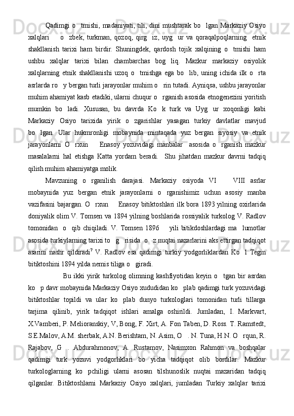 Qadimgi  o tmishi, madaniyati, tili, dini  mushtarak bo lgan Markaziy Osiyo 
xalqlari     o zbek,   turkman,   qozoq,   qirg iz,   uyg ur   va   qoraqalpoqlarning     etnik	
   
shakllanish   tarixi   ham   birdir.   Shuningdek,   qardosh   tojik   xalqining   o tmishi   ham	

ushbu   xalqlar   tarixi   bilan   chambarchas   bog liq.   Mazkur   markaziy   osiyolik	

xalqlarning   etnik   shakllanishi   uzoq   o tmishga   ega   bo lib,   uning   ichida   ilk   o rta	
  
asrlarda ro y bergan turli jarayonlar muhim o rin tutadi. Ayniqsa, ushbu jarayonlar	
 
muhim ahamiyat kasb etadiki, ularni chuqur o rganish asosida etnogenezini yoritish	

mumkin   bo ladi.   Xususan,   bu   davrda   Ko k   turk   va   Uyg ur   xoqonligi   kabi	
  
Markaziy   Osiyo   tarixida   yirik   o zgarishlar   yasagan   turkiy   davlatlar   mavjud	

bo lgan.   Ular   hukmronligi   mobaynida   mintaqada   yuz   bergan   siyosiy   va   etnik	

jarayonlarni   O rxun     Enasoy   yozuvidagi   manbalar     asosida   o rganish   mazkur	
  
masalalarni   hal   etishga   Katta   yordam   beradi.     Shu   jihatdan   mazkur   davrni   tadqiq
qilish muhim ahamiyatga molik.
Mavzuning   o rganilish   darajasi.   Markaziy   osiyoda   VI     VIII   asrlar	
 
mobaynida   yuz   bergan   etnik   jarayonlarni   o rganishimiz   uchun   asosiy   manba	

vazifasini bajargan. O rxun   Enasoy bitiktoshlari ilk bora 1893 yilning oxirlarida	
 
doniyalik olim V. Tomsen va 1894 yilning boshlarida rossiyalik turkolog V. Radlov
tomonidan    o qib  chiqiladi.  V.  Tomsen   1896    yili   bitikdoshlardagi   ma lumotlar	
  
asosida turkiylarning tarixi to g risida  o z nuqtai nazarlarini aks ettirgan tadqiqot	
  
asarini   nashr   qildiradi 7
  V.   Radlov   esa   qadimgi   turkiy   yodgorliklardan   Ko l   Tegin	

bitiktoshini 1894 yilda nemis tiliga o giradi.	

Bu   ikki   yirik   turkolog   olimning   kashfiyotidan   keyin   o tgan   bir   asrdan	

ko p davr mobaynida Markaziy Osiyo xududidan ko plab qadimgi turk yozuvidagi	
 
bitiktoshlar   topildi   va   ular   ko plab   dunyo   turkologlari   tomonidan   turli   tillarga	

tarjima   qilinib,   yirik   tadqiqot   ishlari   amalga   oshirildi.   Jumladan,   I.   Markvart,
X.Vamberi, P. Melioranskiy, V, Bong, F. Xirt, A. Fon Taben, D. Ross. T. Ramstedt,
S.E.Malov, A.M. sherbak, A.N. Berishtam, N. Asim, O . N. Tuna, H.N. O rqun, R.	
 
Rajabov,   G .   Abdurahmonov,   A.   Rustamov,   Nasimxon   Rahmon   va   boshqalar	

qadimgi   turk   yozuvi   yodgorliklari   bo yicha   tadqiqot   olib   bordilar.   Mazkur	

turkologlarning   ko pchiligi   ularni   asosan   tilshunoslik   nuqtai   mazaridan   tadqiq	

qilganlar.   Bitiktoshlarni   Markaziy   Osiyo   xalqlari,   jumladan   Turkiy   xalqlar   tarixi 
