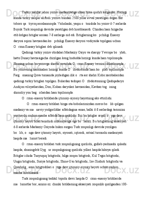 Turkiy xalqlar jahon yozuv madaniyatiga ulkan hissa qushib kelganlar. Hozirgi
kunda turkiy xalqlar alifboli yozuvi bundan 2500 yillar avval yaratilgan degan fikr 
toboro qa tiyroq asoslanmoqda. Vaholanki, yaqin o tmishda bu yozuv 6-7 asrlarda  
Buyuk Turk xoqonligi davrida yaratilgan deb hisoblanardi. Chindan ham bizgacha 
etib kelgan bitiglar asosan 7-8 asrlarga oid edi. Bitiglarning ko pchiligi Enasoy 	

daryosi oqimi havzasidan ko pchiligi Enasoy daryosi vodiysida topilgani uchun 	

O rxun Enasay bitiglari deb qilinadi.	

Qadimgi turkiy yozuv obidalari Markaziy Osiyo va sharqiy Yevropa bo ylab, 	

hatto Dunay havzasigacha chizilgan keng hududda hozirgi kunda ham topilmoqda. 
Shuning uchun bu yozuvga shartki ravishda O rxun-Enasay termini ishlatilmoqda. 	

Bu yozuvning namunalari hozirgi kunda O zbekistonda ham ko plab topilmoqda. 	
 
Farg onaning Quva tumanida joylashgan ilik o rta asr shahri Kubo xarobalaridan 	
 
qadimgi turkiy bitiglari topilgan. Bulardan tashqari O zbekistonning Qashqadaryo 	

Andijon viloyatlaridan, Don, Kuban daryolari havzasidan, Kavkaz tog ining 	

shimoliy yon bag irlaridan ham topilmoqda.	

O rxun-enasoy bitiklarida ijtimoiy-siyosiy hayotning aks ettirilishi.	

      O rxun-enasoy bitiklari bizga ota-bobolarimizdan meros bo lib qolgan 	
 
madaniy va ma naviy yodgorliklar sifatidagina emas, balki 6-8 asrlardagi tarimizni 	

yorituvchi muhim manba sifatida ham qadrlidir. Biz bu bitiglar orqali o yga davr 	

ijtimoiy hayoti bilan tanishish imkoniyatiga ega bo lamiz. Bu bitiglarning aksariyati 	

6-8 asrlarda Markaziy Osiyoda hukm surgan Turk xoqonligi davrida yozilgan 
bo lib, o nga davr ijtimoiy hayoti; siyosati, iqtisodi, sotsial turmushi madaniyati 	
 
haqida ma lumot beradi.	

O rxun-enasoy bitiklari turk xoqonligining qurilishi, gullab-yashnashi qulashi 	

haqida, shuningdek Uyg ur xoqonligining qurilishi yillari haqida hikoya qiladi. 	

Bitiglar ichida Tunyuquq bitigtoshi, bilga xoqon bitigtosh, Kul Tegin bitigtoshi, 
Ungin bitigtoshi, Suriya bitigtoshi, Shine-Usu bitigtoshi, Ixe-Xushuti bitigtoshi va 
Qorabolg asun bitigtoshlari o nga davr ijtimoiy-siyosiy hayoti uchun muhim 	
 
manba hisoblanadi.
Turk xoqonligining tashkil topishi davri haqida O rxun-enasoy bitiklarida 	

ma lumotlar bor, ammo oz. chunki bitiklarning aksariyati xoqonlik qurilgandan 100-	
 