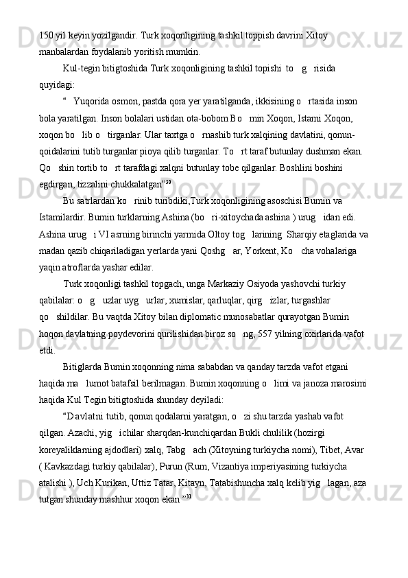 150 yil keyin yozilgandir. Turk xoqonligining tashkil toppish davrini Xitoy 
manbalardan foydalanib yoritish mumkin.
Kul-tegin bitigtoshida Turk xoqonligining tashkil topishi  to g risida  
quyidagi:
 Yuqorida osmon, pastda qora yer yaratilganda, ikkisining o rtasida inson 	
	
bola yaratilgan. Inson bolalari ustidan ota-bobom Bo min Xoqon, Istami Xoqon, 	

xoqon bo lib o tirganlar. Ular taxtga o rnashib turk xalqining davlatini, qonun-	
  
qoidalarini tutib turganlar pioya qilib turganlar. To rt taraf butunlay dushman ekan. 	

Qo shin tortib to rt tarafdagi xalqni butunlay tobe qilganlar. Boshlini boshini 	
 
egdirgan, tizzalini chukkalatgan” 30
Bu satrlardan ko rinib turibdiki,Turk xoqonligining asoschisi Bumin va 	

Istamilardir. Bumin turklarning Ashina (bo ri-xitoychada ashina ) urug idan edi. 	
 
Ashina urug i VI asrning birinchi yarmida Oltoy tog larining  Sharqiy etaglarida va	
 
madan qazib chiqariladigan yerlarda yani Qoshg ar, Yorkent, Ko cha vohalariga 	
 
yaqin atroflarda yashar edilar.
Turk xoqonligi tashkil topgach, unga Markaziy Osiyoda yashovchi turkiy 
qabilalar: o g uzlar uyg urlar, xumislar, qarluqlar, qirg izlar, turgashlar 	
   
qo shildilar. Bu vaqtda Xitoy bilan diplomatic munosabatlar qurayotgan Bumin 	

hoqon davlatning poydevorini qurilishidan biroz so ng, 557 yilning oxirlarida vafot 	

etdi. 
Bitiglarda Bumin xoqonning nima sababdan va qanday tarzda vafot etgani 
haqida ma lumot batafsil berilmagan. Bumin xoqonning o limi va janoza marosimi	
 
haqida Kul Tegin bitigtoshida shunday deyiladi:
D a vlatni  tutib, qonun qodalarni yaratgan, o zi shu tarzda yashab vafot 	
	
qilgan. Azachi, yig ichilar sharqdan-kunchiqardan Bukli chulilik (hozirgi 	

koreyaliklarning ajdodlari) xalq, Tabg ach (Xitoyning turkiycha nomi), Tibet, Avar 	

( Kavkazdagi turkiy qabilalar), Purun (Rum, Vizantiya imperiyasining turkiycha 
atalishi ), Uch Kurikan, Uttiz Tatar, Kitayn, Tatabishuncha xalq kelib yig lagan, aza 	

tutgan shunday mashhur xoqon ekan ” 31 