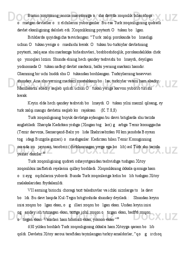 Bumin xoqonning janoza marosimiga o sha davrda xoqonlik bilan aloqa 
o rnatgan davlatlar o z elchilarini yuborganlar. Bu esa Turk xoqonligining qudratli 	
 
davlat ekanligining dalolati edi. Xoqonlikning poytaxti O tukan bo lgan.	
 
Bitiklarda quyidagicha tasvirlangan:  T u r k  xalqi porokanda bo lmasligi 	
	
uchun O tukan yeriga o rnashishi kerak. O tukan bu-turkiylar davlatining 	
  
poytaxti, xalq ana shu markazga birlashuvlari, boshboshdoqlik, porokandalikka chek 
qo ymoqlari lozim. Shunda elning hech qanday tashvishi bo lmaydi, deyilgan 	
 
yodnomada O tukan nafaqt davlat markazi, balki yerning markazi hamdir. 	

Olamning bir uchi huddi shu O tukandan boshlangan. Turkiylarning tasavvuri 	

shunday. Ana shu yerning markazi mustahkam bo lsa, turkiylar vatani ham abadiy. 	

Mamlakatni abadiy saqlab qolish uchun O tukan yeriga karvon yuborib turishi 	

kerak. 
Keyin elda hech qanday tashvish bo lmaydi. O tukan yilni manzil qilsang, ey
 
turk xalqi mangu davlatni saqlab ko rajaksan   (K.T.8,8)	
 
Turk xoqonligining buyuk davlatga aylangan bu davri bitiglarda shu tarzda 
anglatiladi: Sharqda Kadirkan yishga (Xingan tog lari) g arbga Temir konuggacha 	
 
(Temir darvoza, Samarqand-Balx yo lida Shahrisabzdan 90 km janubda Boysun 	

tog idagi Buzgola guzari) o rnashganlar. Kadirxan bilan Temir Konuginning 	
 
orasida xo jayinsiz, tanobsiz (cheklanmagan yerga ega bo lib) asl Turk shu tarzda 	
 
yashar ekanlar. 32
Turk xoqonligining qudrati oshayotganidan tashvishga tushgan Xitoy 
xoqonlikni zaiflatish rejalarini qullay boshladi. Xoqonlikning ikkala qismiga ham 
o z ayg oqchilarini yubordi. Bunda Turk xoqonlariga kelin bo lib tushgan Xitoy 	
  
malakalaridan foydalanildi.
VII asrning birinchi choragi taxt talashuvlar va ichki nizolarga to la davr 	

bo ldi. Bu davr haqida Kul-Tegin bitigtoshida shunday deyiladi.:  Shundan keyin 	
 
inisi xoqon bo lgan ekan, o g illari xoqon bo lgan ekan. Undan keyin inisi 	
   
og asiday ish tutmagan ekan, taxtga johil xoqon o tirgan ekan, badfel xoqon 	
 
o tirgan ekan. Vazirlari ham bilimsiz ekan, yomon ekan ”
 33
630 yildan boshlab Turk xoqonligining ikkalsi ham Xitoyga qaram bo lib 	

qoldi. Davlatni Xitoy saroui tarafidan tayinlangan turkiy amaldorlar,  q o g irchoq 	
	  