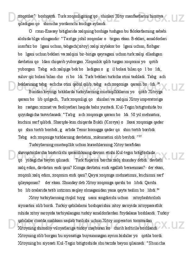 xoqonlar  boshqardi. Turk xoqonligining qo shinlari Xitiy manfaatlarini himoya 	
qiladigan qo shimcha yordamchi kuchga aylandi.	

O rxun-Enasay bitiglarida xalqning boshiga tushgan bu falokatlarning sababi 	

alohida tilga olingandir:  T a xtga  johil xoqonlar o tirgan ekan. Beklari, amaldorlari 	
	
insofsiz bo lgani uchun, tabgach(xitoy) xalqi xiylakor bo lgani uchun, firibgar 	
 
bo lgani uchun beklari va xalqini bir-biriga qayragani uchun turk xalqi ellashgan 	

davlatini qo ldan chiqarib yuborgan. Xoqonlik qilib turgan xoqonini yo qotib 	
 
yuborgan.  Tabg ach xalqiga bek bo ladigan o g il bolasi bilan qo l bo ldi, 	
     
suluv qiz bolasi bilan cho ri bo ldi. Turk beklari turkcha otini tashladi. Tabg ach 	
  
beklarining tabg achcha otini qabul qilib, tabg ach xoqoniga  qaram bo ldi. 	
   34
Bundan keyingi bitiklarda turkiylarning mustaqilliklarini yo qotib Xitoyga 	

qaram bo lib qolgach,  Turk xoqonligi qo shinlari va xalqini Xitoy imperatoriga 	
 
ko rsatgan xizmat va faoliyatlari haqida bahs yuritadi. Kul-Tegin bitigtoshida bu 	

quyidagicha tasvirlanadi:  T a bg ach  xoqoniga qaram bo ldi. 50 yil mehnatini, 	
	 
kuchini sarf qilibdi. Sharqda-kun chiqarda Bukli (Koreya) o lkasi xoqoniga qadar 	

qo shin tortib boribdi, g arbda Temir konugga qadar qo shin tortib boribdi. 	
  
Tabg ach xoqoniga turklarning davlatini, xukumatini olib beribdi. ”	
 35
Turkiylarning mustaqillik uchun kurashlarining Xitoy tarafidan 
shavqatsizlarcha bostirilishi qaramlikning davom etishi Kul-tegin bitigtoshida 
qo yidagicha bayon qilinadi.  Turk fuqarosi barcha xalq shunday debdi: davlatli 	
 
xalq edim, davlatim endi qani? Kimga davlatni endi egallab beraenman?- der ekan, 
xoqonli xalq edim, xoqonim endi qani?.Qaysi xoqonga mehnatimni, kuchimni sarf 
qilayapman?  der ekan. Shunday deb Xitoy xoqoniga qarshi bo libdi. Qarshi 	
 
bo lib oralarida tatib intizom saqlay olmaganidan yana qayta taslim bo libdi.	
  36
Xitoy turkiylarining itiqlol tuyg usini singdirishi uchun  xitoylashtirilish  	
  
siyosatini olib bordi. Turkiy qabilalarni boshqarishni xitoy saroyida xitoyparastlik 
ruhida xitoy saroyida tarbiyalangan turkiy amaldorlardan foydalana boshlandi. Turkiy
qabilalar itoatda mahkam saqlab turilishi uchun Xitoy imperatori tomonidan 
Xitoyning shimoliy viloyatlariga turkiy majburan ko chirib keltirila boshlandi. 	

Xitoyning olib borgan bu siyosatiga buysunmagan ayrim kishilar yo qotila bordi. 	

Xitoyning bu siyosati Kul-Tegin bitigtoshida shu tarzda bayon qilainadi:  S h uncha  	
 