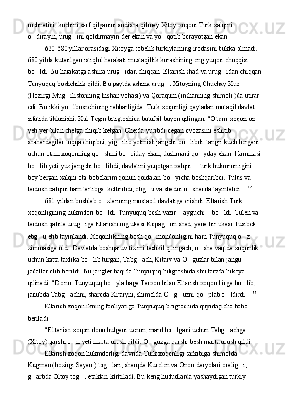 mehnatini, kuchini sarf qilganini andisha qilmay Xitoy xoqoni Turk xalqini 
o dirayin, urug ini qoldirmayin-der ekan va yo qotib borayotgan ekan .   
630-680 yillar orasidagi Xitoyga tobelik turkiylarning irodasini bukka olmadi. 
680 yilda kutarilgan istiqlol harakati mustaqillik kurashining eng yuqori chuqqisi 
bo ldi. Bu harakatga ashina urug idan chiqqan  Eltarish shad va urug idan chiqqan
  
Tunyuquq boshchilik qildi. Bu paytda ashina urug i Xitoyning Chuchay Kuz 	

(Hozirgi Mug ilistonning Inshan vohasi) va Qoraqum (inshanning shimoli )da utirar 	

edi. Bu ikki yo lboshchining rahbarligida: Turk xoqonligi qaytadan mutaqil davlat 

sifatida tiklanishi. Kul-Tegin bitigtoshida batafsil bayon qilingan:  O t am  xoqon on 	

yeti yer bilan chetga chiqib ketgan. Chetda yuribdi-degan ovozasini eshitib 
shahardagilar toqqa chiqibdi, yig ilib yetmish jangchi bo libdi, tangri kuch bergani 	
 
uchun otam xoqonning qo shini bo riday ekan, dushmani qo yday ekan. Hammasi	
  
bo lib yeti yuz jangchi bo libdi, davlatini yuqotgan xalqni   turk hukmronligini 	
  
boy bergan xalqni ota-bobolarim qonun qoidalari bo yicha boshqaribdi. Tulus va 	

tardush xalqini ham tartibga  keltiribdi, ebg u va shadni o shanda tayinlabdi.	
   37
681 yildan boshlab o zlarining mustaqil davlatiga erishdi. Eltarish Turk 	

xoqonligining hukmdori bo ldi. Tunyuquq bosh vazir  ayguchi  bo ldi. Tulen va 
   
tardush qabila urug iga Eltarishning ukasi Kopag on shad, yana bir ukasi Tusibek 	
 
ebg u etib tayinlandi. Xoqonlikning bosh qo mondonligini ham Tunyuquq o z 	
  
zimmasiga oldi. Davlatda boshqaruv tizimi tashkil qilingach, o sha vaqtda xoqonlik 	

uchun katta taxlika bo lib turgan, Tabg ach, Kitaiy va O guzlar bilan jangu 	
  
jadallar olib borildi. Bu jangler haqida Tunyuquq bitigtoshida shu tarzda hikoya 
qilinadi:  D o no  Tunyuquq bo yla baga Tarxon bilan Eltarish xoqon birga bo lib, 	
	 
janubda Tabg achni, sharqda Kitaiyni, shimolda O g uzni qo plab o ldirdi.	
      38
Eltarish xoqonlikning faoliyatiga Tunyuquq bitigtoshida quyidagicha baho 
beriladi:
E l t arish xoqon dono bulgani uchun, mard bo lgani uchun Tabg achga 	
	 
(Xitoy) qarshi o n yeti marta urush qildi. O guzga qarshi besh marta urush qildi.	
  
Eltarish xoqon hukmdorligi davrida Turk xoqonligi tarkibiga shimolda 
Kugman (hozirgi Sayan ) tog lari, sharqda Kurelen va Onon daryolari oralig i, 	
 
g arbda Oltoy tog i etaklari kiritiladi. Bu keng hududlarda yashaydigan turkiy 	
  