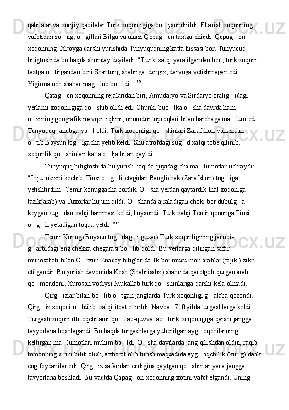 qabilalar va xorijiy qabilalar Turk xoqonligiga bo ysundirildi. Eltarish xoqonning 
vafotidan so ng, o gillari Bilga va ukasi Qopag on taxtga chiqdi. Qopag on 	
   
xoqonning  Xitoyga qarshi yurishida Tunyuquqning katta hissasi bor. Tunyuquq 
bitigtoshida bu haqda shunday deyiladi:  T u r k  xalqi yaratilgandan beri, turk xoqoni 	

taxtga o tirgandan beri Shantung shahriga, dengiz, daryoga yetishmagan edi.   	
 
Yigirma uch shahar mag lub bo ldi.	
   39
Qatag on xoqonning rejalaridan biri, Amudaryo va Sirdaryo oralig idagi 	
 
yerlarni xoqonligiga qo shib olish edi. Chunki buo lka o sha davrda ham 	
  
o zining geografik mavqei, iqlimi, unumdor tuproqlari bilan barchaga ma lum edi. 	
 
Tunyuquq janubga yo l oldi. Turk xoqonligi qo shinlari Zarafshon vohasidan 	
 
o tib Boysun tog igacha yetib keldi. Shu atrofdagi sug d xalqi tobe qilinib, 	
  
xoqonlik qo shinlari katta o lja bilan qaytdi.	
 
Tunyuquq bitigtoshida bu yurish haqida quyidagicha ma lumotlar uchraydi: 	

I n j u  ukizni kechib, Tinsi o g li etagidan Banglichak (Zarafshon) tog iga 	
	  
yetishtirdim . Temir konuggacha bordik. O sha yerdan qaytardik Inal xoqoniga 	

tazik(arab) va Tuxorlar hujum qildi. O shanda ajraladigan choki bor dubulg a 	
 
keygan sug dan xalqi hammasi keldi, buysundi. Turk xalqi Temir qonunga Tinsi 	

o g li yetadigan toqqa yetdi. ”	
  40
Temir Konug (Boysun tog dag i guzar) Turk xoqonligining janubi-	
 
g arbidagi eng chekka chegarasi bo lib qoldi. Bu yerlarga qilingan safar 	
 
munosabati bilan O rxun-Enasoy bitiglarida ilk bor musulmon arablar (tajik ) zikr 	

etilgandir. Bu yurish davomida Kesh (Shahrisabz) shahrida qarotgoh qurgan arab 
qo mondoni, Xuroson vodiysi Mukallab turk qo shinlariga qarshi kela olmadi.	
 
Qirg izlar bilan bo lib o tgan janglarda Turk xoqonligi g alaba qozondi. 	
   
Qirg iz xoqoni o ldilib, xalqi itoat ettirildi. Navbat  710 yilda turgashlarga keldi. 	
 
Turgash xoqoni ittifoqchilarni qo llab-quvvatlab, Turk xoqonligiga qarshi jangga 	

tayyorlana boshlagandi. Bu haqda turgashlarga yuborilgan ayg oqchilarning 	

keltirgan ma lumotlari muhim bo ldi. O sha davrlarda jang qilishdan oldin, raqib 	
  
tomonning sirini bilib olish, axborot olib turish maqsadida ayg oqchilik (kurig) dank	

eng foydanilar edi. Qirg iz safaridan endigina qaytgan qo shinlar yana jangga 	
 
tayyorlana boshladi. Bu vaqtda Qapag on xoqonning xotini vafot etgandi. Uning 	
 
