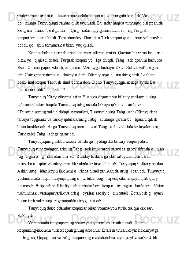 motom marosimini o tkazish maqsadida xoqon o z qarorgohida qoldi. Va  
qo shinga Tunyuquqni rahbar qilib tayinladi. Bu safar haqida tunyuquq bitigtoshida 	

keng ma lumot berilgandir.  Qirg izdan qaytganimizdan so ng Turgash 	
   
xoqonidan quruq keldi. Tani shunday: Sharqdan Turk xoqoniga qo shin yuboraylik 	

debdi, qo shin tortmasak u bizni yuq qiladi. 	

Xoqoni bahodir emish, maslahatchisi alloma emish. Qachon bir nima bo lsa, u	

bizni yo q qiladi debdi. Turgash xoqoni yo lga chiqdi. Tabg ach qoshini ham bor 	
  
ekan. O sha gapni eshitib, xoqonim: Men uyga tushayin dedi. Xotuni vafot etgan 

edi. Uning marosimini o tkazayin dedi. Oltun yimga o rnashing dedi. Lashkar 	
 
boshi Inal xoqon Tardush shad borsin dedi. Dono Tunyuquqga, menga aytdi: Bu 
qo shinni olib bor, dedi.”	
 41
Tunyuquq Xitoy yilnomalarida Yuanjen degan nom bilan yuritilgan, uning 
qahramonliklari haqida Tunyuquq bitigtoshida hikoya qilinadi. Jumladan 
T u nyuquqning xalq oldidagi xizmatlari, Tunyuquqning Tabg ach (Xitoy) elida 	
	
tarbiya topganini va turkiy qabilalarning Tabg achlarga qaram bo lganini qilish 	
 
bilan boshlanadi: Bilga Tunyuquq men o zim Tabg ach davlatida tarbiyalandim, 	
 
Turk xalqi Tabg achga qarar edi.   	
 
Tunyuquqning ushbu xabari ostida qo yidagicha tarixiy voqea yotadi, 	

Tunyuquq turk zodagonlarining Tabg ach imperatori saroyida garov sifatida o nlab	
 
tug ilgan o g illaridan biri edi. Bunday kishilarga ular xitoycha nom berar, 	
  
xitoycha o qitar va xitoyparastlik ruhida tarbiya qilar edi. Tunyuquq nufuzi jihatdan 	

Ashin urug idan keyin ikkinchi o rinda turadigan Ashida urug idan edi. Tunyuquq
  
yodnomasida faqat Tunyuquqning o zi bilan bog liq voqealarni qayd qilib quay 	
 
qolmaydi. Bitigtoshda falsafiy tushunchalar ham keng o rin olgan. Jumladan : Vatan	

tushunchasi, vatanparvarlik va erk g oyalari asosiy o rin tutadi. Zotan erk g oyasi 	
  
butun turk xalqining eng muqaddas tuyg usi edi.         	

Tunyuquq dono odamlar xoqonlar bilan yonma-yon turib, xalqni erk sari 
etaklaydi.
Yodnomada tunyuquqning shaxsiyati yorqin ko rinib turadi. U uch 	

xoqonning-ikkinchi turk xoqonligining asoschisi Eltarish undan keyin hokimyatga 
o tirgach, Qopag on va Bilga xoqonning maslahatchisi, ayni paytda sarkardalik 	
  