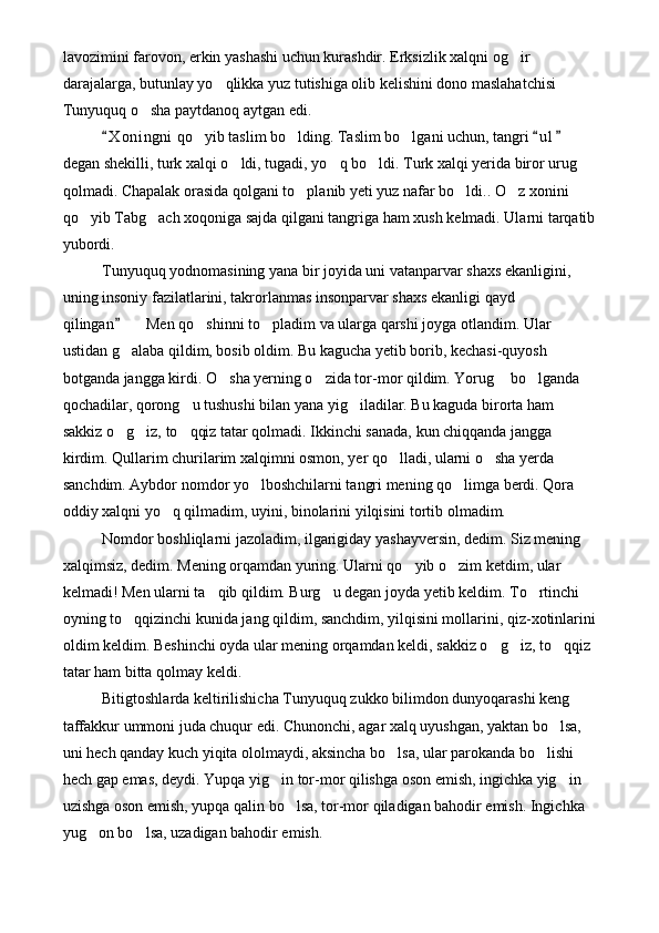 lavozimini farovon, erkin yashashi uchun kurashdir. Erksizlik xalqni og ir 
darajalarga, butunlay yo qlikka yuz tutishiga olib kelishini dono maslahatchisi 	

Tunyuquq o sha paytdanoq aytgan edi.	

X o ningni  qo yib taslim bo lding. Taslim bo lgani uchun, tangri  u l  	
  	  
degan shekilli, turk xalqi o ldi, tugadi, yo q bo ldi. Turk xalqi yerida biror urug  	
   
qolmadi. Chapalak orasida qolgani to planib yeti yuz nafar bo ldi.. O z xonini 	
  
qo yib Tabg ach xoqoniga sajda qilgani tangriga ham xush kelmadi. Ularni tarqatib	
 
yubordi. 
Tunyuquq yodnomasining yana bir joyida uni vatanparvar shaxs ekanligini, 
uning insoniy fazilatlarini, takrorlanmas insonparvar shaxs ekanligi qayd 
qilingan    Men qo shinni to pladim va ularga qarshi joyga otlandim. Ular 	
	  
ustidan g alaba qildim, bosib oldim. Bu kagucha yetib borib, kechasi-quyosh 

botganda jangga kirdi. O sha yerning o zida tor-mor qildim. Yorug  bo lganda 	
   
qochadilar, qorong u tushushi bilan yana yig iladilar. Bu kaguda birorta ham 	
 
sakkiz o g iz, to qqiz tatar qolmadi. Ikkinchi sanada, kun chiqqanda jangga 	
  
kirdim. Qullarim churilarim xalqimni osmon, yer qo lladi, ularni o sha yerda 	
 
sanchdim. Aybdor nomdor yo lboshchilarni tangri mening qo limga berdi. Qora 	
 
oddiy xalqni yo q qilmadim, uyini, binolarini yilqisini tortib olmadim. 	

Nomdor boshliqlarni jazoladim, ilgarigiday yashayversin, dedim. Siz mening 
xalqimsiz, dedim. Mening orqamdan yuring. Ularni qo yib o zim ketdim, ular 	
 
kelmadi! Men ularni ta qib qildim. Burg u degan joyda yetib keldim. To rtinchi 	
  
oyning to qqizinchi kunida jang qildim, sanchdim, yilqisini mollarini, qiz-xotinlarini	

oldim keldim. Beshinchi oyda ular mening orqamdan keldi, sakkiz o g iz, to qqiz 	
  
tatar ham bitta qolmay keldi. 
Bitigtoshlarda keltirilishicha Tunyuquq zukko bilimdon dunyoqarashi keng 
taffakkur ummoni juda chuqur edi. Chunonchi, agar xalq uyushgan, yaktan bo lsa, 	

uni hech qanday kuch yiqita ololmaydi, aksincha bo lsa, ular parokanda bo lishi 	
 
hech gap emas, deydi. Yupqa yig in tor-mor qilishga oson emish, ingichka yig in 	
 
uzishga oson emish, yupqa qalin bo lsa, tor-mor qiladigan bahodir emish. Ingichka 	

yug on bo lsa, uzadigan bahodir emish.	
  