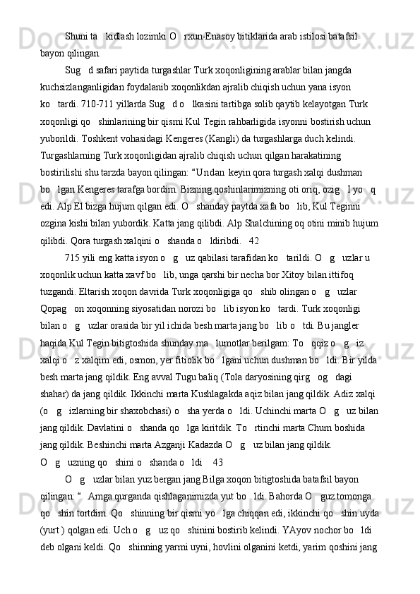 Shuni ta kidlash lozimki O rxun-Enasoy bitiklarida arab istilosi batafsil  
bayon qilingan.
Sug d safari paytida turgashlar Turk xoqonligining arablar bilan jangda 	

kuchsizlanganligidan foydalanib xoqonlikdan ajralib chiqish uchun yana isyon 
ko tardi. 710-711 yillarda Sug d o lkasini tartibga solib qaytib kelayotgan Turk 	
  
xoqonligi qo shinlarining bir qismi Kul Tegin rahbarligida isyonni bostirish uchun 	

yuborildi. Toshkent vohasidagi Kengeres (Kangli) da turgashlarga duch kelindi. 
Turgashlarning Turk xoqonligidan ajralib chiqish uchun qilgan harakatining 
bostirilishi shu tarzda bayon qilingan:  U n dan  keyin qora turgash xalqi dushman 	

bo lgan Kengeres tarafga bordim. Bizning qoshinlarimizning oti oriq, ozig I yo q 	
  
edi. Alp El bizga hujum qilgan edi. O shanday paytda xafa bo lib, Kul Teginni 	
 
ozgina kishi bilan yubordik. Katta jang qilibdi. Alp Shalchining oq otini minib hujum
qilibdi. Qora turgash xalqini o shanda o ldiribdi. 42	
  
715 yili eng katta isyon o g uz qabilasi tarafidan ko tarildi. O g uzlar u 
    
xoqonlik uchun katta xavf bo lib, unga qarshi bir necha bor Xitoy bilan ittifoq 	

tuzgandi. Eltarish xoqon davrida Turk xoqonligiga qo shib olingan o g uzlar 	
  
Qopag on xoqonning siyosatidan norozi bo lib isyon ko tardi. Turk xoqonligi 	
  
bilan o g uzlar orasida bir yil ichida besh marta jang bo lib o tdi. Bu jangler 
   
haqida Kul Tegin bitigtoshida shunday ma lumotlar berilgam: To qqiz o g iz 	
   
xalqi o z xalqim edi, osmon, yer fitiolik bo lgani uchun dushman bo ldi. Bir yilda 	
  
besh marta jang qildik. Eng avval Tugu baliq (Tola daryosining qirg og dagi 	
 
shahar) da jang qildik. Ikkinchi marta Kushlagakda aqiz bilan jang qildik. Adiz xalqi 
(o g izlarning bir shaxobchasi) o sha yerda o ldi. Uchinchi marta O g uz bilan	
     
jang qildik. Davlatini o shanda qo lga kiritdik. To rtinchi marta Chum boshida 	
  
jang qildik. Beshinchi marta Azganji Kadazda O g uz bilan jang qildik. 	
 
O g uzning qo shini o shanda o ldi  43	
     
O g uzlar bilan yuz bergan jang Bilga xoqon bitigtoshida batafsil bayon 	
 
qilingan:   Amga qurganda qishlaganimizda yut bo ldi. Bahorda O guz tomonga 
	 
qo shin tortdim. Qo shinning bir qismi yo lga chiqqan edi, ikkinchi qo shin uyda	
   
(yurt ) qolgan edi. Uch o g uz qo shinini bostirib kelindi. YAyov nochor bo ldi 	
   
deb olgani keldi. Qo shinning yarmi uyni, hovlini olganini ketdi, yarim qoshini jang 	
 