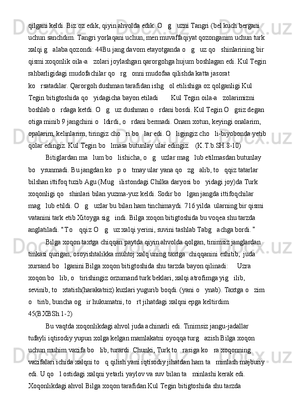 qilgani keldi. Biz oz edik, qiyin ahvolda edik. O g uzni Tangri (bel kuch bergani  
uchun sanchdim. Tangri yorlaqani uchun, men muvaffaqiyat qozonganim uchun turk 
xalqi g alaba qozondi: 44Bu jang davom etayotganda o g uz qo shinlarining bir 	
   
qismi xoqonlik oila-a zolari joylashgan qarorgohga hujum boshlagan edi. Kul Tegin	

rahbarligidagi mudofachilar qo rg onni mudofaa qilishda katta jasorat 	
 
ko rsatadilar. Qarorgoh dushman tarafidan ishg ol etilishiga oz qolganligi Kul 	
 
Tegin bitigtoshida qo yidagicha bayon etiladi   Kul Tegin oila-a zolarimizni 	
   
boshlab o rdaga ketdi. O g uz dushman o rdani bosdi. Kul Tegin O gsiz degan 	
    
otiga minib 9 jangchini o ldirdi, o rdani bermadi. Onam xotun, keyingi onalarim, 	
 
opalarim, kelinlarim, tiringiz cho ri bo lar edi. O ligingiz cho li-biyobonda yetib 	
   
qolar edingiz. Kul Tegin bo lmasa butunlay ular edingiz. (K.T.b.SH.8-10)	
 
Bitiglardan ma lum bo lishicha, o g uzlar mag lub etilmasdan butunlay 	
    
bo ysunmadi. Bu jangdan ko p o tmay ular yana qo zg alib, to qqiz tatarlar 	
     
bilshan ittifoq tuzib Agu (Mug ilistondagi Chilka daryosi bo yidagi joy)da Turk 	
 
xoqonligi qo shinlari bilan yuzma-yuz keldi. Sodir bo lgan jangda ittifoqchilar 	
 
mag lub etildi. O g uzlar bu bilan ham tinchimaydi. 716 yilda  ularning bir qismi 	
  
vatanini tark etib Xitoyga sig indi. Bilga xoqon bitigtoshida bu voqea shu tarzda 	

anglatiladi.  T o qqiz  O g uz xalqi yerini, suvini tashlab Tabg achga bordi.	
 	   
Bilga xoqon taxtga chiqqan paytda qiyin ahvolda qolgan, tinimsiz janglardan 
tinkasi qurigan, osoyishtalikka muhtoj xalq uning taxtga  chiqqanini eshitib,  juda 
xursand bo lganini Bilga xoqon bitigtoshida shu tarzda bayon qilinadi:   Uzra 	
 
xoqon bo lib, o tirishingiz orzumand turk beklari, xalqi atrofimga yig ilib, 
  
sevinib, to xtatish(harakatsiz) kuzlari yugurib boqdi. (yani o ynab). Taxtga o zim 
  
o tirib, buncha og ir hukumatni, to rt jihatdagi xalqni epga keltirdim.  	
   
45(BXBSh.1-2)
Bu vaqtda xoqonlikdagi ahvol juda achinarli edi. Tinimsiz jangu-jadallar 
tufayli iqtisodiy yupun xolga kelgan mamlakatni oyoqqa turg azish Bilga xoqon 	

uchun muhim vazifa bo lib, turardi. Chunki, Turk to rasiga ko ra xoqonning 	
  
vazifalari ichida xalqni to q qilish yani iqtisodiy jihatdan ham ta minlash majburiy 	
 
edi. U qo l ostidagi xalqni yetarli yaylov va suv bilan ta minlashi kerak edi. 	
 
Xoqonlikdagi ahvol Bilga xoqon tarafidan Kul Tegin bitigtoshida shu tarzda  